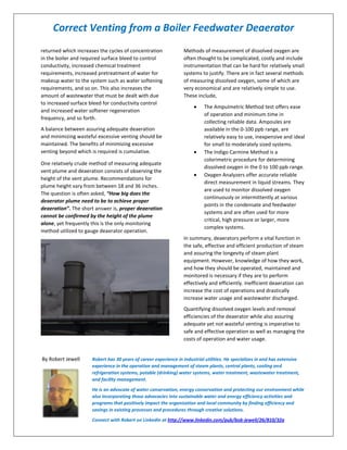 Correct Venting from a Boiler Feedwater Deaerator
returned which increases the cycles of concentration
in the boiler and required surface bleed to control
conductivity, increased chemical treatment
requirements, increased pretreatment of water for
makeup water to the system such as water softening
requirements, and so on. This also increases the
amount of wastewater that must be dealt with due
to increased surface bleed for conductivity control
and increased water softener regeneration
frequency, and so forth.
A balance between assuring adequate deaeration
and minimizing wasteful excessive venting should be
maintained. The benefits of minimizing excessive
venting beyond which is required is cumulative.
One relatively crude method of measuring adequate
vent plume and deaeration consists of observing the
height of the vent plume. Recommendations for
plume height vary from between 18 and 36 inches.
The question is often asked, “How big does the
deaerator plume need to be to achieve proper
deaeration”. The short answer is, proper deaeration
cannot be confirmed by the height of the plume
alone, yet frequently this is the only monitoring
method utilized to gauge deaerator operation.
Methods of measurement of dissolved oxygen are
often thought to be complicated, costly and include
instrumentation that can be hard for relatively small
systems to justify. There are in fact several methods
of measuring dissolved oxygen, some of which are
very economical and are relatively simple to use.
These include,
The AmpuImetric Method test offers ease
of operation and minimum time in
collecting reliable data. Ampoules are
available in the 0-100 ppb range, are
relatively easy to use, inexpensive and ideal
for small to moderately sized systems.
The Indigo Carmine Method is a
colorimetric procedure for determining
dissolved oxygen in the 0 to 100 ppb range.
Oxygen Analyzers offer accurate reliable
direct measurement in liquid streams. They
are used to monitor dissolved oxygen
continuously or intermittently at various
points in the condensate and feedwater
systems and are often used for more
critical, high pressure or larger, more
complex systems.
In summary, deaerators perform a vital function in
the safe, effective and efficient production of steam
and assuring the longevity of steam plant
equipment. However, knowledge of how they work,
and how they should be operated, maintained and
monitored is necessary if they are to perform
effectively and efficiently. Inefficient deaeration can
increase the cost of operations and drastically
increase water usage and wastewater discharged.
Quantifying dissolved oxygen levels and removal
efficiencies of the deaerator while also assuring
adequate yet not wasteful venting is imperative to
safe and effective operation as well as managing the
costs of operation and water usage.
By Robert Jewell Robert has 30 years of career experience in industrial utilities. He specializes in and has extensive
experience in the operation and management of steam plants, central plants, cooling and
refrigeration systems, potable (drinking) water systems, water treatment, wastewater treatment,
and facility management.
He is an advocate of water conservation, energy conservation and protecting our environment while
also incorporating those advocacies into sustainable water and energy efficiency activities and
programs that positively impact the organization and local community by finding efficiency and
savings in existing processes and procedures through creative solutions.
Connect with Robert on Linkedin at http://www.linkedin.com/pub/bob-jewell/26/810/32a
 