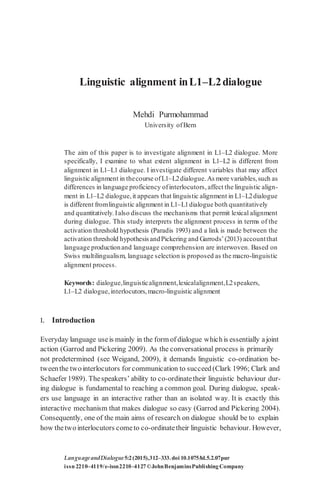 Linguistic alignment inL1–L2dialogue
Mehdi Purmohammad
University ofBern
The aim of this paper is to investigate alignment in L1–L2 dialogue. More
specifically, I examine to what extent alignment in L1–L2 is different from
alignment in L1–L1 dialogue. I investigate different variables that may affect
linguistic alignment in thecourse ofL1–L2dialogue.As more variables,such as
differences in language proficiency ofinterlocutors, affect the linguistic align-
ment in L1–L2 dialogue,it appears that linguistic alignment in L1–L2dialogue
is different fromlinguistic alignment in L1–L1dialogue both quantitatively
and quantitatively.Ialso discuss the mechanisms that permit lexical alignment
during dialogue. This study interprets the alignment process in terms of the
activation threshold hypothesis (Paradis 1993) and a link is made between the
activation threshold hypothesis andPickering and Garrods’(2013) accountthat
language productionand language comprehension are interwoven. Based on
Swiss multilingualism, language selection is proposed as the macro-linguistic
alignment process.
Keywords: dialogue,linguisticalignment,lexicalalignment,L2speakers,
L1–L2 dialogue,interlocutors,macro-linguistic alignment
1. Introduction
Everyday language useis mainly in the form of dialogue whichis essentially ajoint
action (Garrod and Pickering 2009). As the conversational process is primarily
not predetermined (see Weigand, 2009), it demands linguistic co-ordination be-
tweenthe twointerlocutors for communication to succeed(Clark 1996; Clark and
Schaefer 1989). Thespeakers’ ability to co-ordinatetheir linguistic behaviour dur-
ing dialogue is fundamental to reaching a common goal. During dialogue, speak-
ers use language in an interactive rather than an isolated way. It is exactly this
interactive mechanism that makes dialogue so easy (Garrod and Pickering 2004).
Consequently, one of the main aims of research on dialogue should be to explain
how thetwointerlocutors cometo co-ordinatetheir linguistic behaviour. However,
LanguageandDialogue5:2(2015),312–333.doi 10.1075/ld.5.2.07pur
issn 2210–4119/e-issn2210–4127©JohnBenjaminsPublishingCompany
 