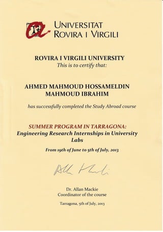 LJr{IVER5 IIAI-
R*vIRA x VI RCILI
ROVIRA I VIRGILI UNIVERSITY
This is fo certify thqt:
AHMED MAHMOUD HOSSAMELDIN
MAHMOUD IBRAHIM
has successfully completed the Study Abroad course
SUMMER PROGRAM IN TARRAGONA;
Eng ineering Re s e ar ch Internship s in Univ er sity
Labs
From ryth of June to 5th of July, 2o.73
{/./,/ i-f ///dl/f t
A - .--* t '* t_r.,
Dr. Allan Mackie
Coordinator of the course
Tarragona, 5th of July, zor3
 