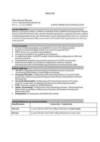 RESUME
Vijay Kumar Sharma
Email: vijaysharmakr@gmail.com
Phone: +91 9675688886 SAP FI ASSOCIATE CONSULTANT
Career Objective
Being in a accounts cockpit, I will like to undertake Entry/middle level assignments with key
focus on SAP (FI) Finance with a growth oriented organization, and at the same time achieve
a challenging position in the area of enterprise resource planning (SAP) where my analytical,
academic and professional skills can be used to the benefit of the organization as well as my
career growth
Career synopsis
 M.Com Graduate possessing a consolidated 10 years of working expertise
 Experience entails handling of book of accounts at corporate level
 TDS & service tax execution and compliance
 Accounts reconciliation for suppliers and customers
 In-depth knowledge in SAP FI module, which includes configuration in IMG and
end-user activities
 Independently handled external audit requirements in ERP environments
 Demonstrated ability to work both in independent and team oriented
environments with well-developed organizational and communication skills
SAP FI skill sets
 FI-GL: Configuring and Customizing of enterprise structure, Financial
Accounting global setting, General ledger Accounting.
 Accounts Payable: Configuring And Customizing Vendor A/C group Vendor
master data, Automatic payment Program, House Bank Customization and Check
Management.
 Accounts Receivable: Configuring and Customizing Customer A/C group,
customer master data, Configuring dunning areas and dunning procedure
 TAX: Input tax, output tax, Withholding tax.
 Assets Accounting : Configuration and customizing of Assets, Maintained Asset
Master Data-Acquisitions, Retirements, Transfers, Revaluation of Assets And
Depreciation Run.
 Integration: FI integration with MM & SD modules
PROFESSIONAL QUALIFICATIONS:-
Qualification University / Institution
M.Com 2 years full time DAV PG College Dehradun in 2001-2003
B.Com 3 years full time from DAV college,Dehradun in 1997-2000
 