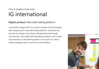 I was hired in August 2015 as a senior member of the UX design
team designing IG’s new web trading platform. I joined at the
tail-end of a design vision phase. Development had already
commenced. I was tasked with identifying problems and to lead
improvements on the alerting system. A core part of a client’s
trading strategy used as a proxy for actual trading.
Clive G Hughes | Case study
IG international
Digital product: New web trading platform
 