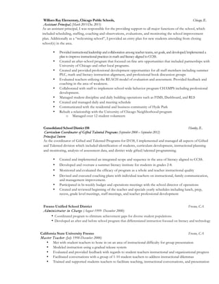 William Ray Elementary, Chicago Public Schools, Chicago, IL
Assistant Principal, (March 2013-Dec. 2013)
As an assistant principal, I was responsible for the providing support to all major functions of the school, which
included scheduling, staffing, coaching and observations, evaluations, and monitoring the school improvement
plan. Additionally as a “welcoming school”, I provided an entry plan for new students attending from closing
school(s) in the area.	
  
• Provided instructional leadership and collaboration among teacher teams, set goals, and developed/implemented a
plan to improve instructional practices in math and literacy aligned to CCSS.
• Created an after-school program that focused on fine arts opportunities that included partnerships with
University of Chicago and other local programs.
• Created and provided professional development opportunities for all staff members including summer
PLC, math and literacy instruction alignment, and professional book discussion groups
• Evaluated teachers utilizing the REACH model of evaluation and assessment. Provided feedback and
coaching in the area of weakness.
• Collaborated with staff to implement school-wide behavior program CHAMPS including professional
development.
• Managed student discipline and daily building operations such as FIMS, Dashboard, and RLS
• Created and managed daily and meeting schedule
• Communicated with the residential and business community of Hyde Park
• Rebuilt a relationship with the University of Chicago Neighborhood program
o Managed over 12 student volunteers
Consolidated School District 158 Huntley, IL
Curriculum Coordinator of Gifted Talented Programs (September 2008 – September 2012)
Principal Intern
As the coordinator of Gifted and Talented Programs for D158, I implemented and managed all aspects of Gifted
and Talented division which included identification of students, curriculum development, instructional planning
and monitoring, analysis of assessment data, and district wide gifted/talented programming.
• Created and implemented an integrated scope and sequence in the area of literacy aligned to CCSS.
• Developed and oversaw a summer literacy institute for students in grades 2-8.
• Monitored and evaluated the efficacy of program as a whole and teacher instructional quality
• Devised and executed coaching plans with individual teachers on instructional, family communication,
and management improvement.
• Participated in bi-weekly budget and operations meetings with the school director of operations
• Created and reviewed beginning of the teacher and specials yearly schedules including lunch, prep,
recess, grade level meetings, staff meetings, and teacher professional development
Fresno Unified School District Fresno, CA
Administrator in Charge (August 1999- December 2000)
• Coordinated program to eliminate achievement gaps for diverse student populations.
• Developed an after and before school program that differentiated instruction focused on literacy and technology
California State University Fresno Fresno, CA
Master Teacher (July 1998-December 2000)
• Met with student teachers to hone in on an area of instructional difficulty for group presentation
• Modeled instruction using a gradual release system
• Evaluated and provided feedback with regards to student teachers instructional and organizational progress
• Facilitated conversations with a group of 1-10 student teachers to address instructional dilemmas
• Trained and supported students teachers to facilitate teaching, instructional conversations, and presentation
 