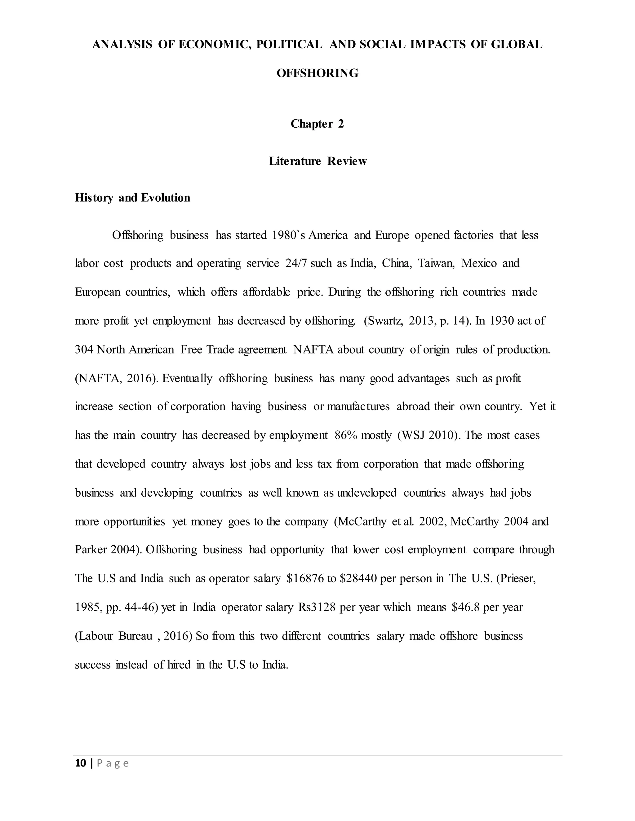 ANALYSIS OF ECONOMIC, POLITICAL AND SOCIAL IMPACTS OF GLOBAL
OFFSHORING
10 | P a g e
Chapter 2
Literature Review
History and Evolution
Offshoring business has started 1980`s America and Europe opened factories that less
labor cost products and operating service 24/7 such as India, China, Taiwan, Mexico and
European countries, which offers affordable price. During the offshoring rich countries made
more profit yet employment has decreased by offshoring. (Swartz, 2013, p. 14). In 1930 act of
304 North American Free Trade agreement NAFTA about country of origin rules of production.
(NAFTA, 2016). Eventually offshoring business has many good advantages such as profit
increase section of corporation having business or manufactures abroad their own country. Yet it
has the main country has decreased by employment 86% mostly (WSJ 2010). The most cases
that developed country always lost jobs and less tax from corporation that made offshoring
business and developing countries as well known as undeveloped countries always had jobs
more opportunities yet money goes to the company (McCarthy et al. 2002, McCarthy 2004 and
Parker 2004). Offshoring business had opportunity that lower cost employment compare through
The U.S and India such as operator salary $16876 to $28440 per person in The U.S. (Prieser,
1985, pp. 44-46) yet in India operator salary Rs3128 per year which means $46.8 per year
(Labour Bureau , 2016) So from this two different countries salary made offshore business
success instead of hired in the U.S to India.
 
