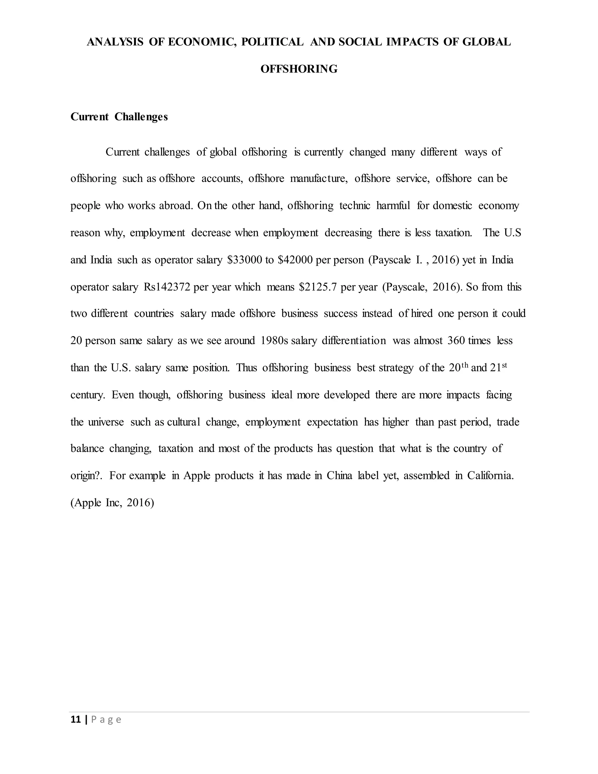 ANALYSIS OF ECONOMIC, POLITICAL AND SOCIAL IMPACTS OF GLOBAL
OFFSHORING
11 | P a g e
Current Challenges
Current challenges of global offshoring is currently changed many different ways of
offshoring such as offshore accounts, offshore manufacture, offshore service, offshore can be
people who works abroad. On the other hand, offshoring technic harmful for domestic economy
reason why, employment decrease when employment decreasing there is less taxation. The U.S
and India such as operator salary $33000 to $42000 per person (Payscale I. , 2016) yet in India
operator salary Rs142372 per year which means $2125.7 per year (Payscale, 2016). So from this
two different countries salary made offshore business success instead of hired one person it could
20 person same salary as we see around 1980s salary differentiation was almost 360 times less
than the U.S. salary same position. Thus offshoring business best strategy of the 20th and 21st
century. Even though, offshoring business ideal more developed there are more impacts facing
the universe such as cultural change, employment expectation has higher than past period, trade
balance changing, taxation and most of the products has question that what is the country of
origin?. For example in Apple products it has made in China label yet, assembled in California.
(Apple Inc, 2016)
 