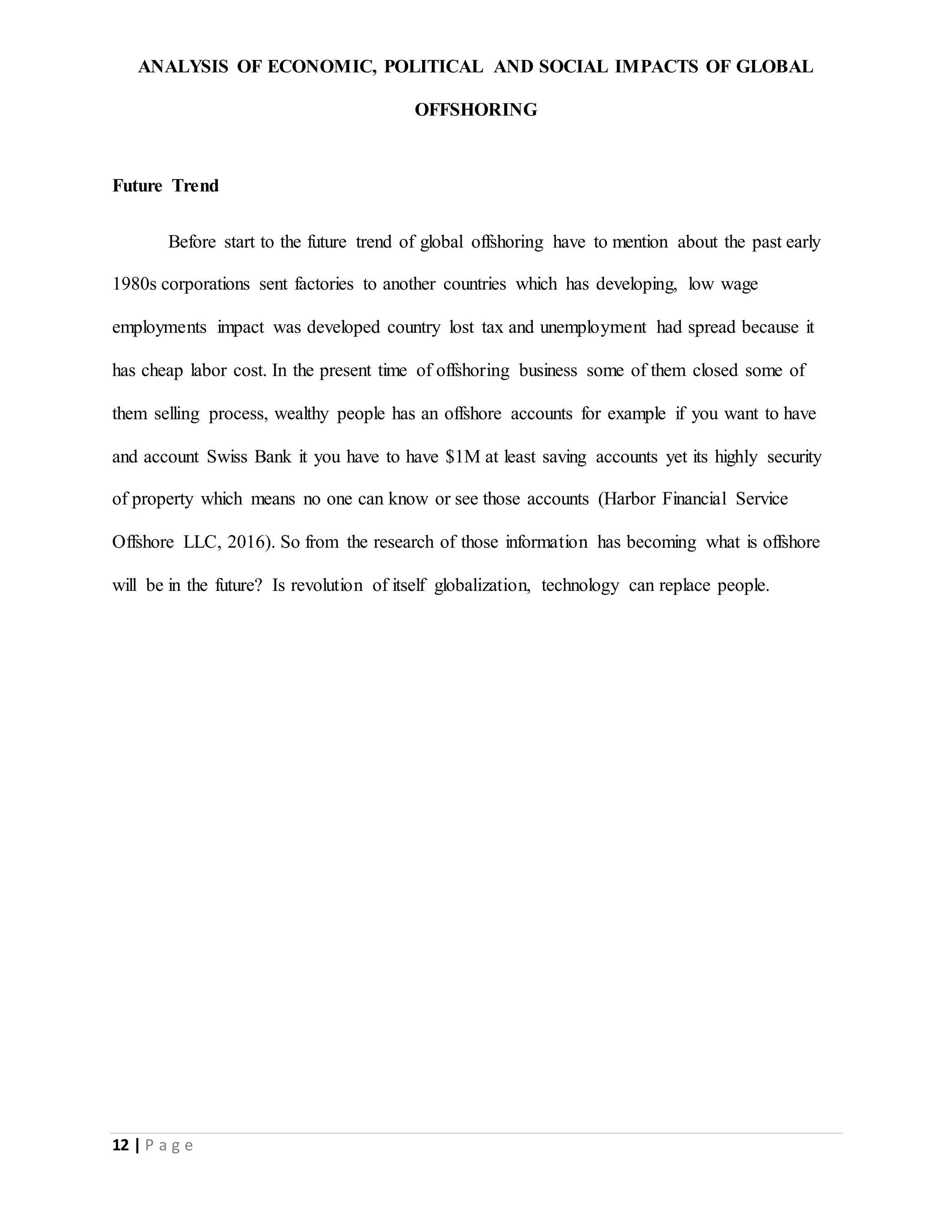 ANALYSIS OF ECONOMIC, POLITICAL AND SOCIAL IMPACTS OF GLOBAL
OFFSHORING
12 | P a g e
Future Trend
Before start to the future trend of global offshoring have to mention about the past early
1980s corporations sent factories to another countries which has developing, low wage
employments impact was developed country lost tax and unemployment had spread because it
has cheap labor cost. In the present time of offshoring business some of them closed some of
them selling process, wealthy people has an offshore accounts for example if you want to have
and account Swiss Bank it you have to have $1M at least saving accounts yet its highly security
of property which means no one can know or see those accounts (Harbor Financial Service
Offshore LLC, 2016). So from the research of those information has becoming what is offshore
will be in the future? Is revolution of itself globalization, technology can replace people.
 