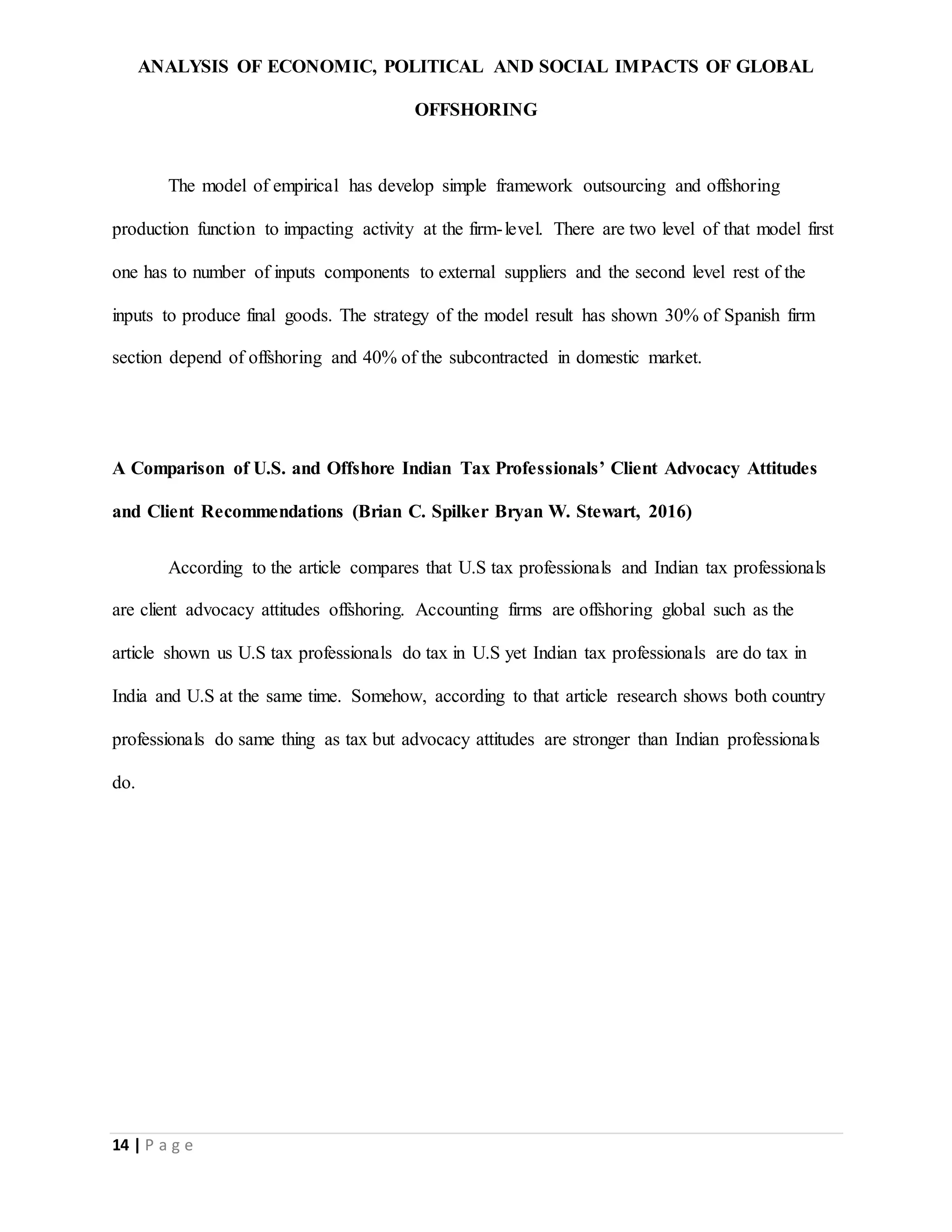 ANALYSIS OF ECONOMIC, POLITICAL AND SOCIAL IMPACTS OF GLOBAL
OFFSHORING
14 | P a g e
The model of empirical has develop simple framework outsourcing and offshoring
production function to impacting activity at the firm-level. There are two level of that model first
one has to number of inputs components to external suppliers and the second level rest of the
inputs to produce final goods. The strategy of the model result has shown 30% of Spanish firm
section depend of offshoring and 40% of the subcontracted in domestic market.
A Comparison of U.S. and Offshore Indian Tax Professionals’ Client Advocacy Attitudes
and Client Recommendations (Brian C. Spilker Bryan W. Stewart, 2016)
According to the article compares that U.S tax professionals and Indian tax professionals
are client advocacy attitudes offshoring. Accounting firms are offshoring global such as the
article shown us U.S tax professionals do tax in U.S yet Indian tax professionals are do tax in
India and U.S at the same time. Somehow, according to that article research shows both country
professionals do same thing as tax but advocacy attitudes are stronger than Indian professionals
do.
 