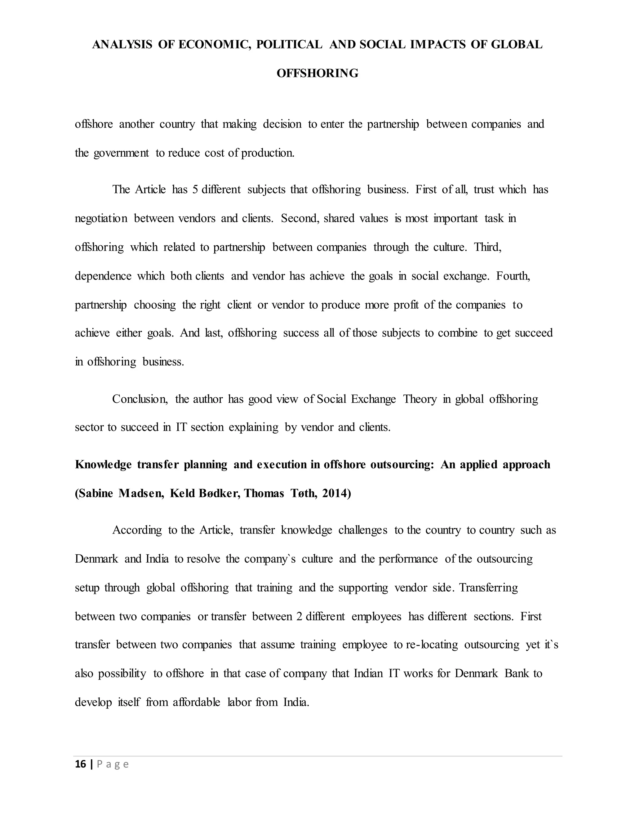 ANALYSIS OF ECONOMIC, POLITICAL AND SOCIAL IMPACTS OF GLOBAL
OFFSHORING
16 | P a g e
offshore another country that making decision to enter the partnership between companies and
the government to reduce cost of production.
The Article has 5 different subjects that offshoring business. First of all, trust which has
negotiation between vendors and clients. Second, shared values is most important task in
offshoring which related to partnership between companies through the culture. Third,
dependence which both clients and vendor has achieve the goals in social exchange. Fourth,
partnership choosing the right client or vendor to produce more profit of the companies to
achieve either goals. And last, offshoring success all of those subjects to combine to get succeed
in offshoring business.
Conclusion, the author has good view of Social Exchange Theory in global offshoring
sector to succeed in IT section explaining by vendor and clients.
Knowledge transfer planning and execution in offshore outsourcing: An applied approach
(Sabine Madsen, Keld Bødker, Thomas Tøth, 2014)
According to the Article, transfer knowledge challenges to the country to country such as
Denmark and India to resolve the company`s culture and the performance of the outsourcing
setup through global offshoring that training and the supporting vendor side. Transferring
between two companies or transfer between 2 different employees has different sections. First
transfer between two companies that assume training employee to re-locating outsourcing yet it`s
also possibility to offshore in that case of company that Indian IT works for Denmark Bank to
develop itself from affordable labor from India.
 