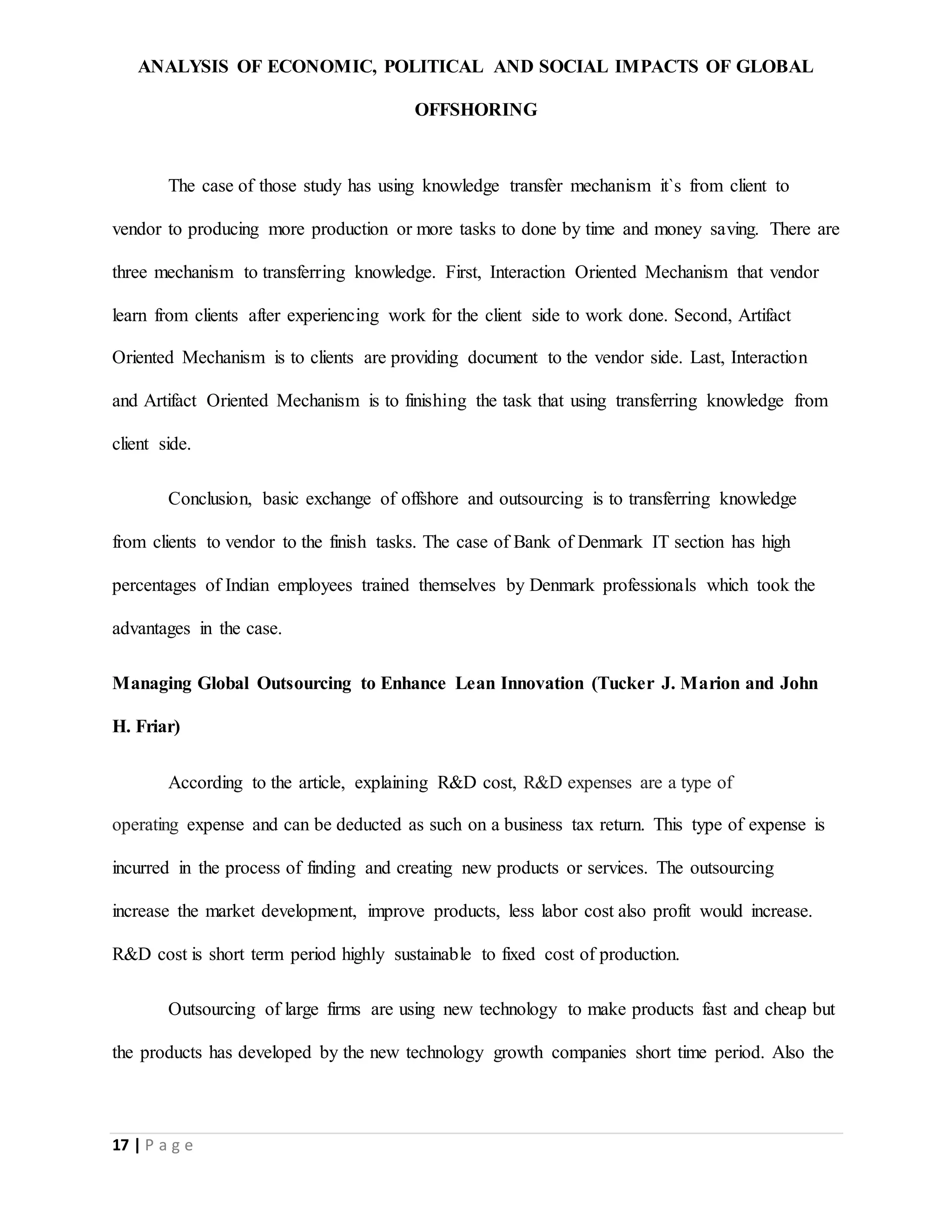 ANALYSIS OF ECONOMIC, POLITICAL AND SOCIAL IMPACTS OF GLOBAL
OFFSHORING
17 | P a g e
The case of those study has using knowledge transfer mechanism it`s from client to
vendor to producing more production or more tasks to done by time and money saving. There are
three mechanism to transferring knowledge. First, Interaction Oriented Mechanism that vendor
learn from clients after experiencing work for the client side to work done. Second, Artifact
Oriented Mechanism is to clients are providing document to the vendor side. Last, Interaction
and Artifact Oriented Mechanism is to finishing the task that using transferring knowledge from
client side.
Conclusion, basic exchange of offshore and outsourcing is to transferring knowledge
from clients to vendor to the finish tasks. The case of Bank of Denmark IT section has high
percentages of Indian employees trained themselves by Denmark professionals which took the
advantages in the case.
Managing Global Outsourcing to Enhance Lean Innovation (Tucker J. Marion and John
H. Friar)
According to the article, explaining R&D cost, R&D expenses are a type of
operating expense and can be deducted as such on a business tax return. This type of expense is
incurred in the process of finding and creating new products or services. The outsourcing
increase the market development, improve products, less labor cost also profit would increase.
R&D cost is short term period highly sustainable to fixed cost of production.
Outsourcing of large firms are using new technology to make products fast and cheap but
the products has developed by the new technology growth companies short time period. Also the
 