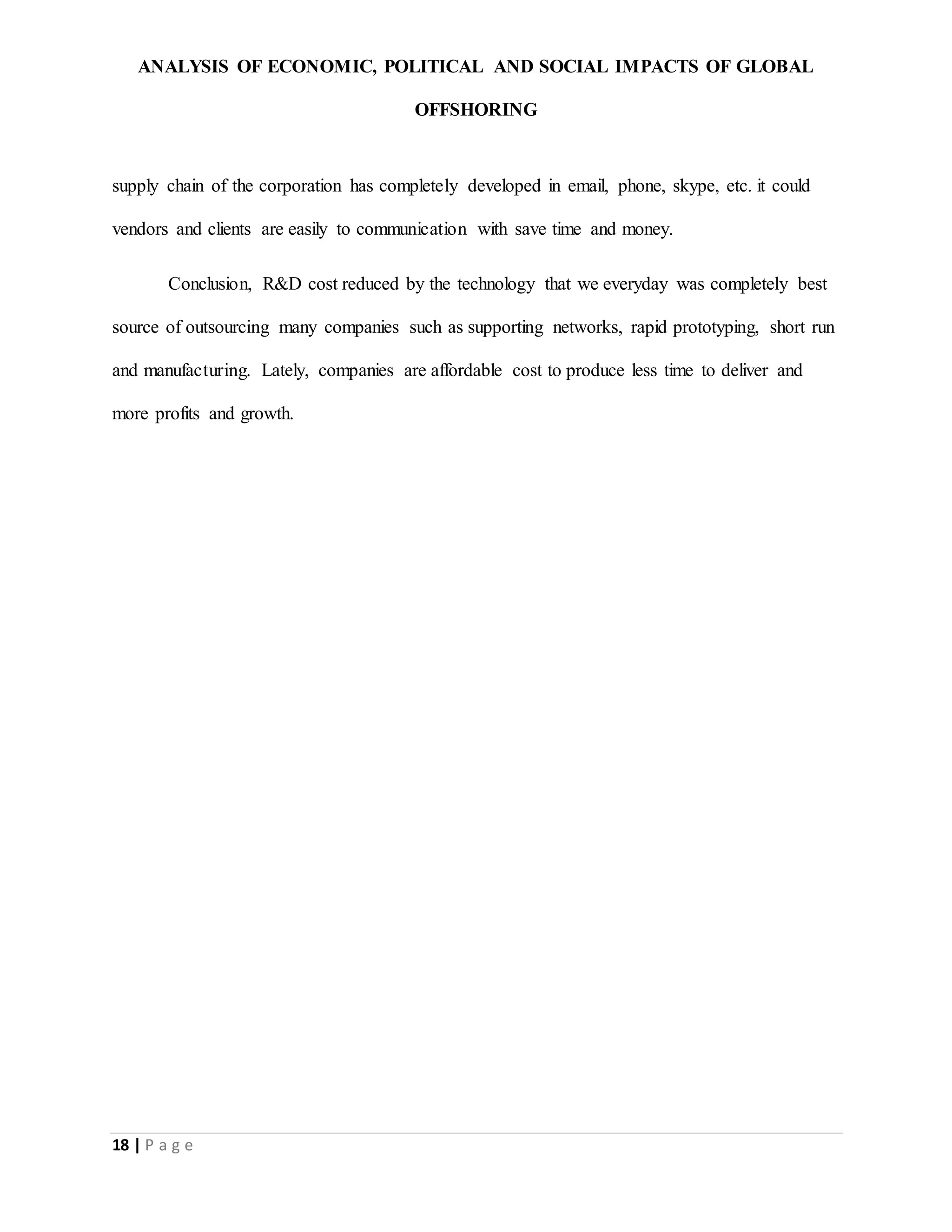 ANALYSIS OF ECONOMIC, POLITICAL AND SOCIAL IMPACTS OF GLOBAL
OFFSHORING
18 | P a g e
supply chain of the corporation has completely developed in email, phone, skype, etc. it could
vendors and clients are easily to communication with save time and money.
Conclusion, R&D cost reduced by the technology that we everyday was completely best
source of outsourcing many companies such as supporting networks, rapid prototyping, short run
and manufacturing. Lately, companies are affordable cost to produce less time to deliver and
more profits and growth.
 