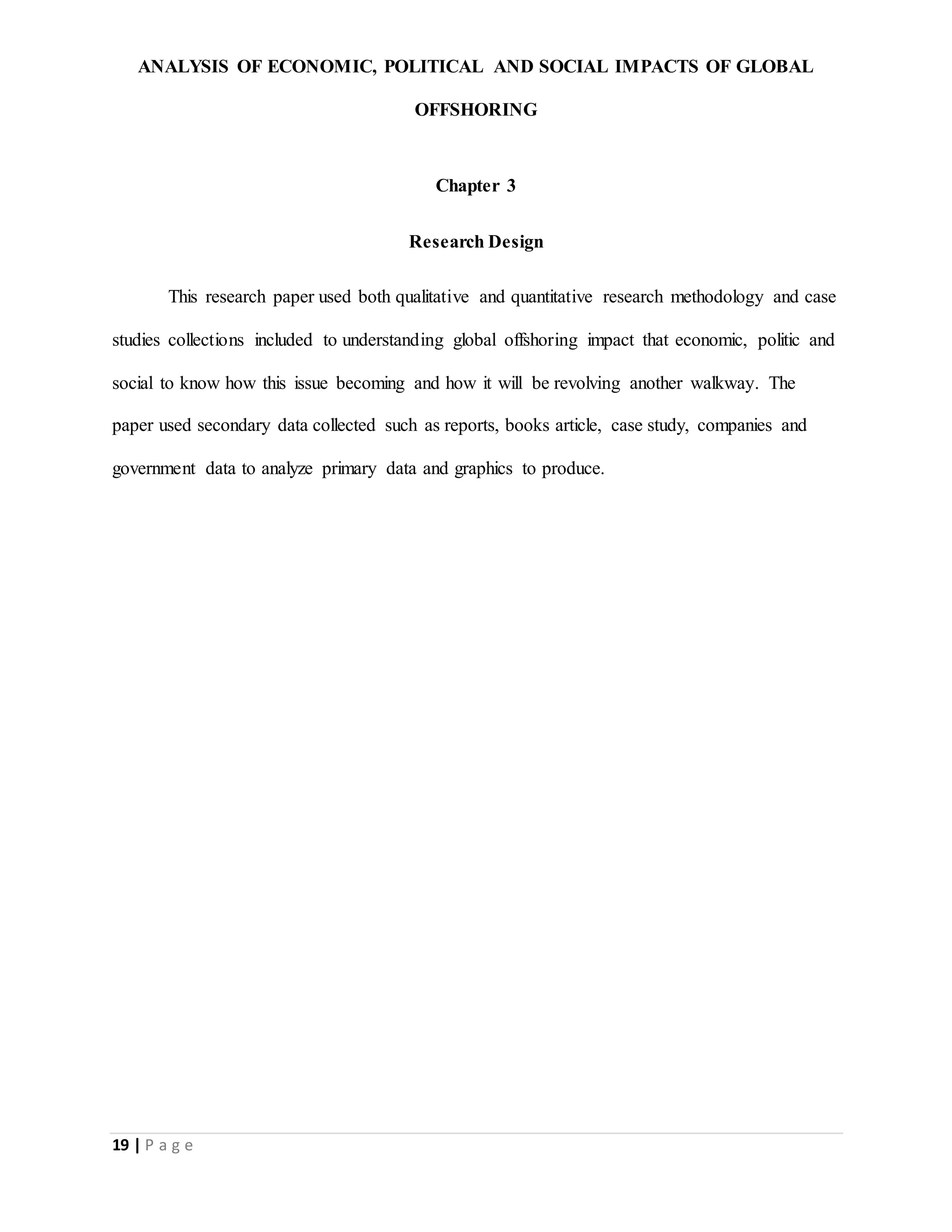 ANALYSIS OF ECONOMIC, POLITICAL AND SOCIAL IMPACTS OF GLOBAL
OFFSHORING
19 | P a g e
Chapter 3
Research Design
This research paper used both qualitative and quantitative research methodology and case
studies collections included to understanding global offshoring impact that economic, politic and
social to know how this issue becoming and how it will be revolving another walkway. The
paper used secondary data collected such as reports, books article, case study, companies and
government data to analyze primary data and graphics to produce.
 