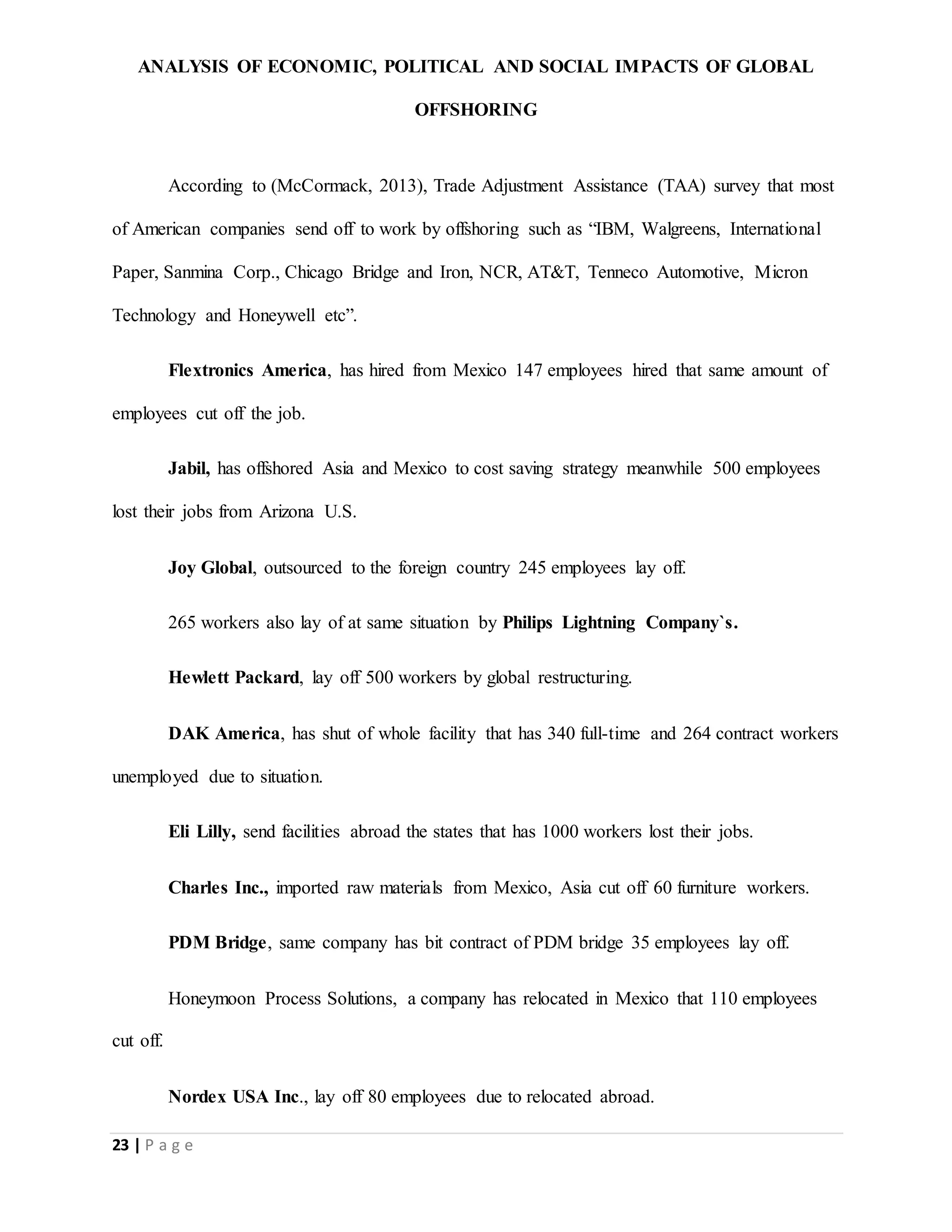 ANALYSIS OF ECONOMIC, POLITICAL AND SOCIAL IMPACTS OF GLOBAL
OFFSHORING
23 | P a g e
According to (McCormack, 2013), Trade Adjustment Assistance (TAA) survey that most
of American companies send off to work by offshoring such as “IBM, Walgreens, International
Paper, Sanmina Corp., Chicago Bridge and Iron, NCR, AT&T, Tenneco Automotive, Micron
Technology and Honeywell etc”.
Flextronics America, has hired from Mexico 147 employees hired that same amount of
employees cut off the job.
Jabil, has offshored Asia and Mexico to cost saving strategy meanwhile 500 employees
lost their jobs from Arizona U.S.
Joy Global, outsourced to the foreign country 245 employees lay off.
265 workers also lay of at same situation by Philips Lightning Company`s.
Hewlett Packard, lay off 500 workers by global restructuring.
DAK America, has shut of whole facility that has 340 full-time and 264 contract workers
unemployed due to situation.
Eli Lilly, send facilities abroad the states that has 1000 workers lost their jobs.
Charles Inc., imported raw materials from Mexico, Asia cut off 60 furniture workers.
PDM Bridge, same company has bit contract of PDM bridge 35 employees lay off.
Honeymoon Process Solutions, a company has relocated in Mexico that 110 employees
cut off.
Nordex USA Inc., lay off 80 employees due to relocated abroad.
 