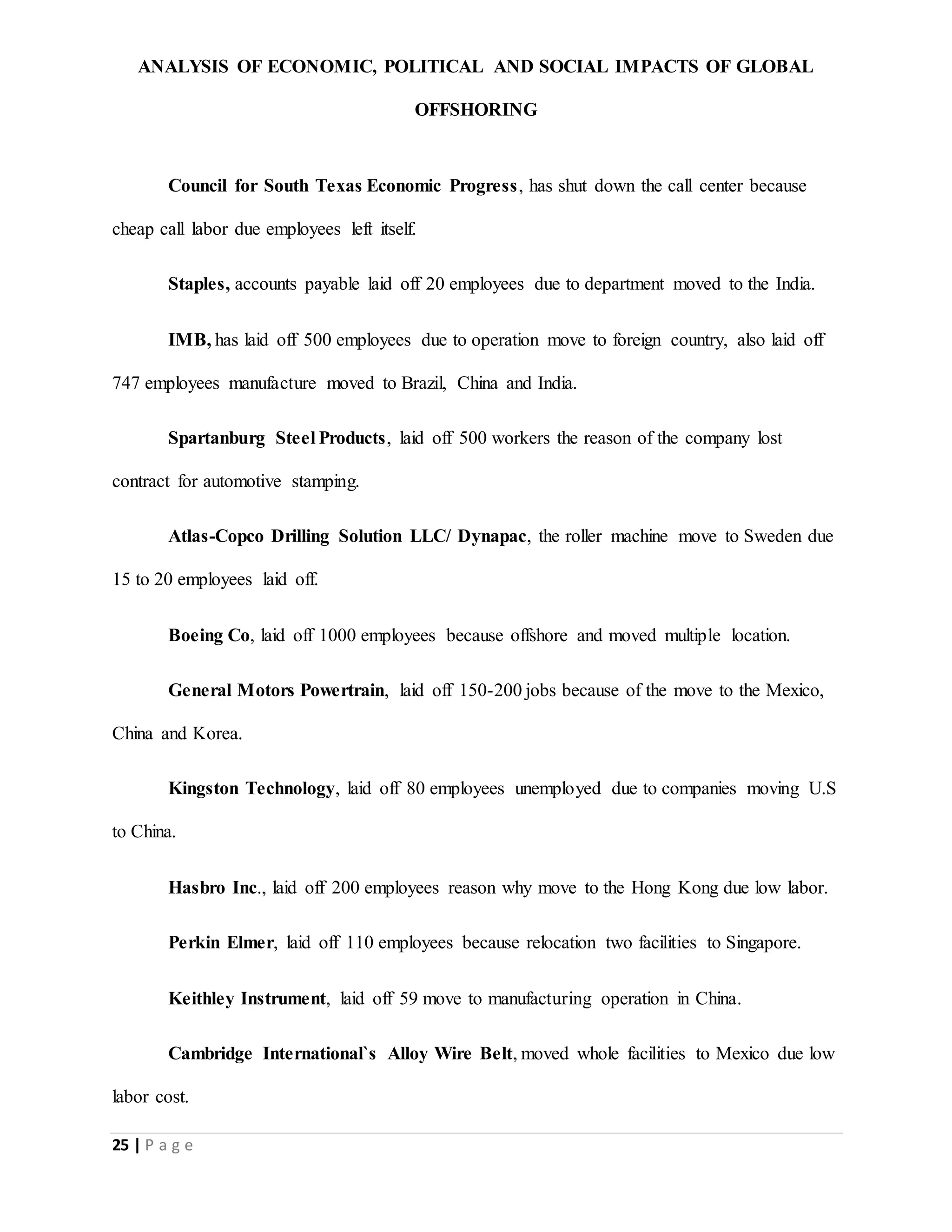 ANALYSIS OF ECONOMIC, POLITICAL AND SOCIAL IMPACTS OF GLOBAL
OFFSHORING
25 | P a g e
Council for South Texas Economic Progress, has shut down the call center because
cheap call labor due employees left itself.
Staples, accounts payable laid off 20 employees due to department moved to the India.
IMB, has laid off 500 employees due to operation move to foreign country, also laid off
747 employees manufacture moved to Brazil, China and India.
Spartanburg Steel Products, laid off 500 workers the reason of the company lost
contract for automotive stamping.
Atlas-Copco Drilling Solution LLC/ Dynapac, the roller machine move to Sweden due
15 to 20 employees laid off.
Boeing Co, laid off 1000 employees because offshore and moved multiple location.
General Motors Powertrain, laid off 150-200 jobs because of the move to the Mexico,
China and Korea.
Kingston Technology, laid off 80 employees unemployed due to companies moving U.S
to China.
Hasbro Inc., laid off 200 employees reason why move to the Hong Kong due low labor.
Perkin Elmer, laid off 110 employees because relocation two facilities to Singapore.
Keithley Instrument, laid off 59 move to manufacturing operation in China.
Cambridge International`s Alloy Wire Belt, moved whole facilities to Mexico due low
labor cost.
 