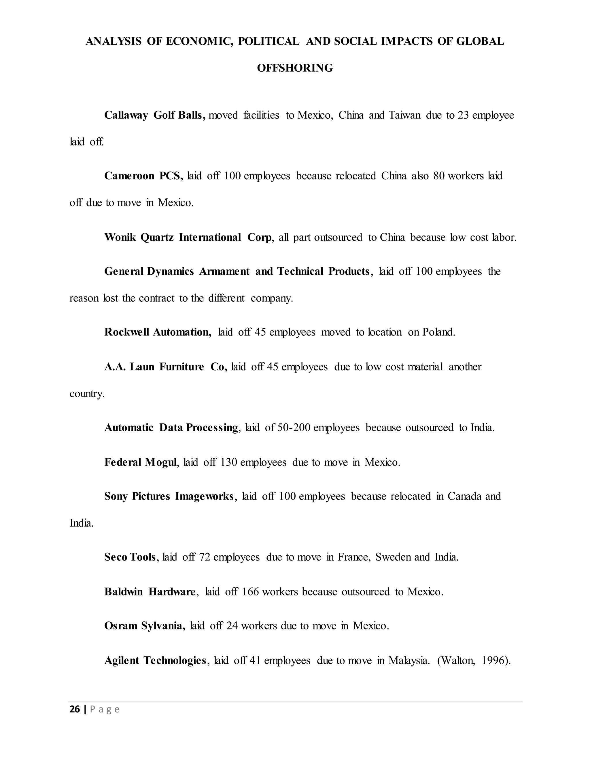 ANALYSIS OF ECONOMIC, POLITICAL AND SOCIAL IMPACTS OF GLOBAL
OFFSHORING
26 | P a g e
Callaway Golf Balls, moved facilities to Mexico, China and Taiwan due to 23 employee
laid off.
Cameroon PCS, laid off 100 employees because relocated China also 80 workers laid
off due to move in Mexico.
Wonik Quartz International Corp, all part outsourced to China because low cost labor.
General Dynamics Armament and Technical Products, laid off 100 employees the
reason lost the contract to the different company.
Rockwell Automation, laid off 45 employees moved to location on Poland.
A.A. Laun Furniture Co, laid off 45 employees due to low cost material another
country.
Automatic Data Processing, laid of 50-200 employees because outsourced to India.
Federal Mogul, laid off 130 employees due to move in Mexico.
Sony Pictures Imageworks, laid off 100 employees because relocated in Canada and
India.
Seco Tools, laid off 72 employees due to move in France, Sweden and India.
Baldwin Hardware, laid off 166 workers because outsourced to Mexico.
Osram Sylvania, laid off 24 workers due to move in Mexico.
Agilent Technologies, laid off 41 employees due to move in Malaysia. (Walton, 1996).
 