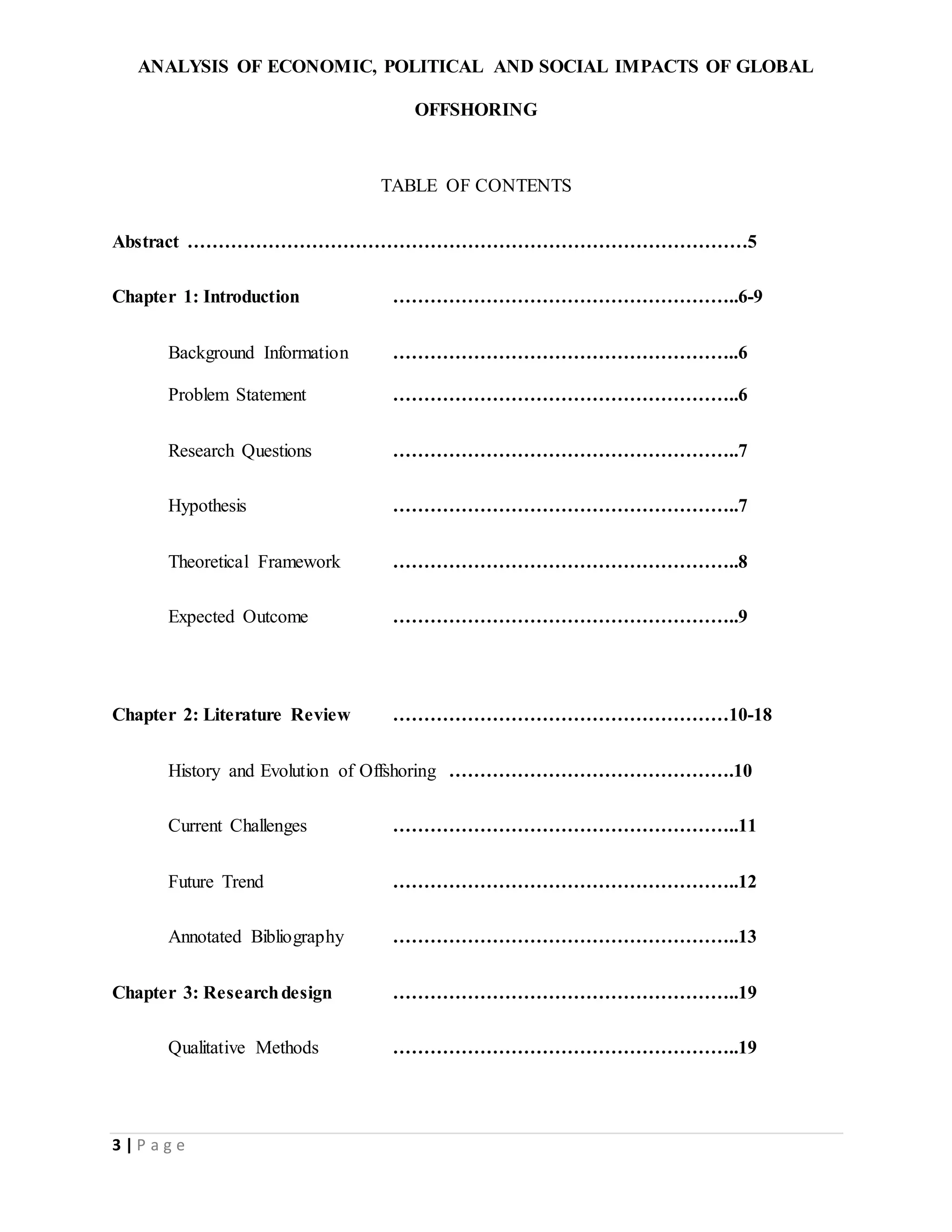 ANALYSIS OF ECONOMIC, POLITICAL AND SOCIAL IMPACTS OF GLOBAL
OFFSHORING
3 | P a g e
TABLE OF CONTENTS
Abstract ………………………………………………………………………………5
Chapter 1: Introduction ………………………………………………..6-9
Background Information ………………………………………………..6
Problem Statement ………………………………………………..6
Research Questions ………………………………………………..7
Hypothesis ………………………………………………..7
Theoretical Framework ………………………………………………..8
Expected Outcome ………………………………………………..9
Chapter 2: Literature Review ………………………………………………10-18
History and Evolution of Offshoring ……………………………………….10
Current Challenges ………………………………………………..11
Future Trend ………………………………………………..12
Annotated Bibliography ………………………………………………..13
Chapter 3: Researchdesign ………………………………………………..19
Qualitative Methods ………………………………………………..19
 