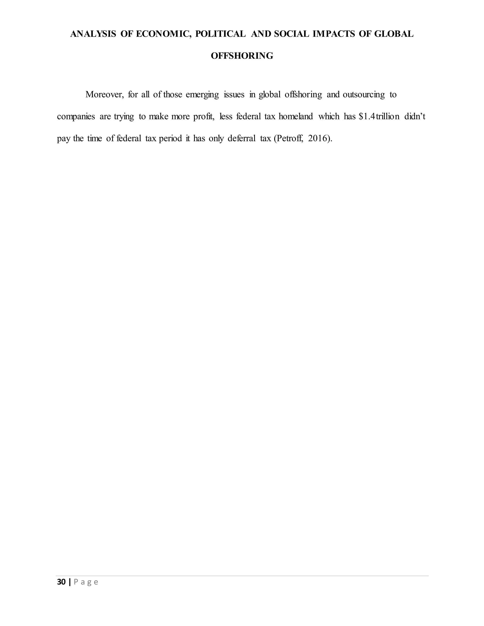 ANALYSIS OF ECONOMIC, POLITICAL AND SOCIAL IMPACTS OF GLOBAL
OFFSHORING
30 | P a g e
Moreover, for all of those emerging issues in global offshoring and outsourcing to
companies are trying to make more profit, less federal tax homeland which has $1.4trillion didn’t
pay the time of federal tax period it has only deferral tax (Petroff, 2016).
 