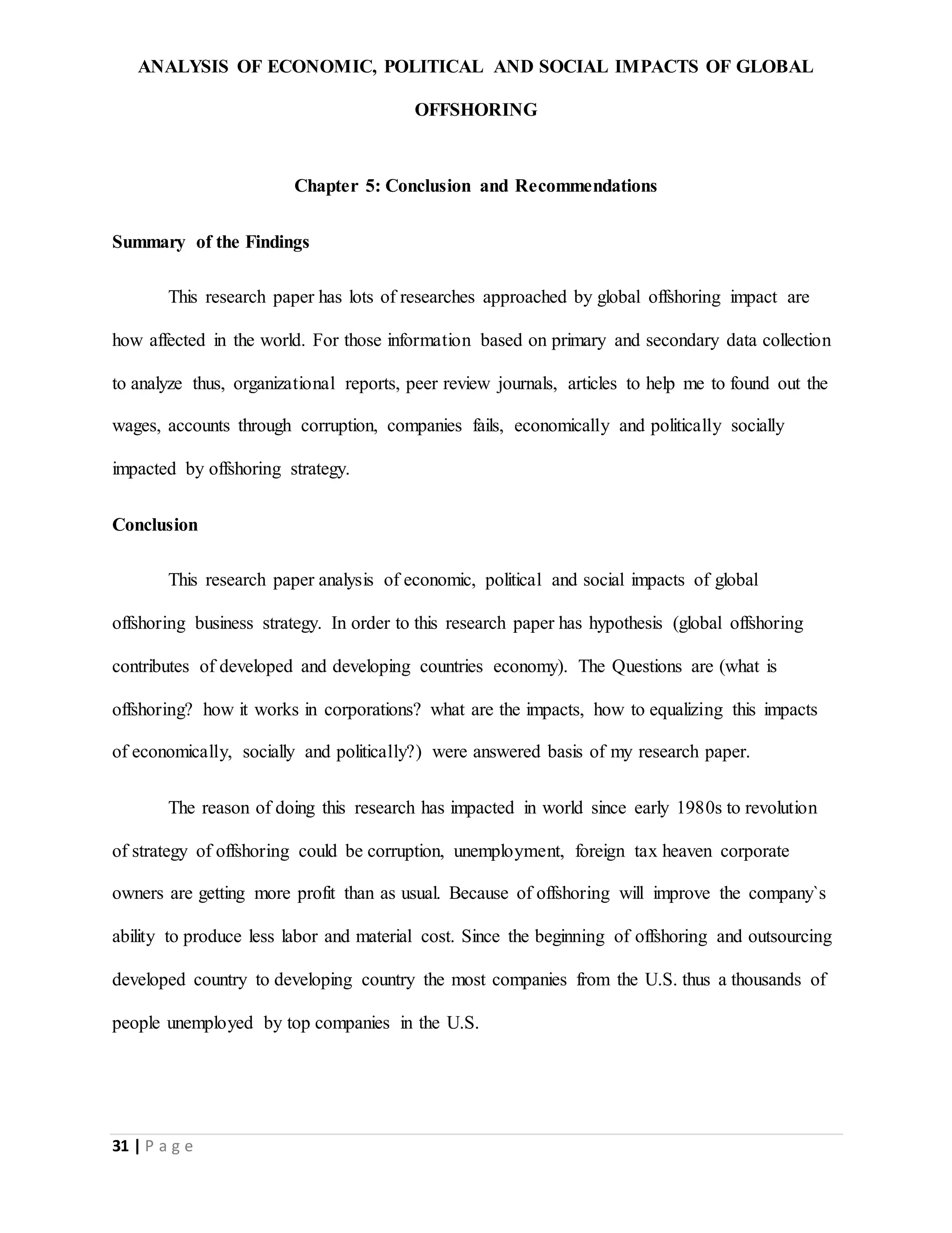 ANALYSIS OF ECONOMIC, POLITICAL AND SOCIAL IMPACTS OF GLOBAL
OFFSHORING
31 | P a g e
Chapter 5: Conclusion and Recommendations
Summary of the Findings
This research paper has lots of researches approached by global offshoring impact are
how affected in the world. For those information based on primary and secondary data collection
to analyze thus, organizational reports, peer review journals, articles to help me to found out the
wages, accounts through corruption, companies fails, economically and politically socially
impacted by offshoring strategy.
Conclusion
This research paper analysis of economic, political and social impacts of global
offshoring business strategy. In order to this research paper has hypothesis (global offshoring
contributes of developed and developing countries economy). The Questions are (what is
offshoring? how it works in corporations? what are the impacts, how to equalizing this impacts
of economically, socially and politically?) were answered basis of my research paper.
The reason of doing this research has impacted in world since early 1980s to revolution
of strategy of offshoring could be corruption, unemployment, foreign tax heaven corporate
owners are getting more profit than as usual. Because of offshoring will improve the company`s
ability to produce less labor and material cost. Since the beginning of offshoring and outsourcing
developed country to developing country the most companies from the U.S. thus a thousands of
people unemployed by top companies in the U.S.
 