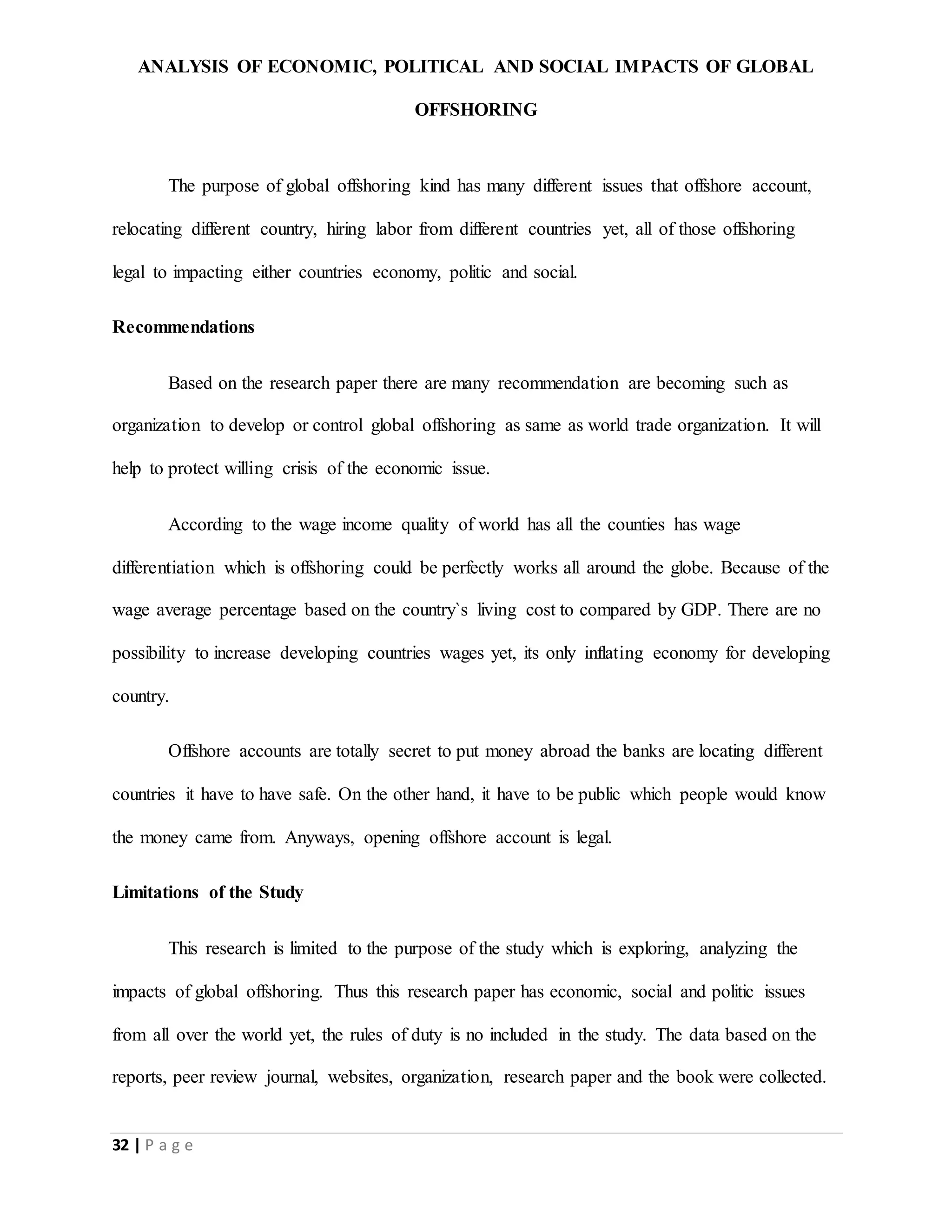 ANALYSIS OF ECONOMIC, POLITICAL AND SOCIAL IMPACTS OF GLOBAL
OFFSHORING
32 | P a g e
The purpose of global offshoring kind has many different issues that offshore account,
relocating different country, hiring labor from different countries yet, all of those offshoring
legal to impacting either countries economy, politic and social.
Recommendations
Based on the research paper there are many recommendation are becoming such as
organization to develop or control global offshoring as same as world trade organization. It will
help to protect willing crisis of the economic issue.
According to the wage income quality of world has all the counties has wage
differentiation which is offshoring could be perfectly works all around the globe. Because of the
wage average percentage based on the country`s living cost to compared by GDP. There are no
possibility to increase developing countries wages yet, its only inflating economy for developing
country.
Offshore accounts are totally secret to put money abroad the banks are locating different
countries it have to have safe. On the other hand, it have to be public which people would know
the money came from. Anyways, opening offshore account is legal.
Limitations of the Study
This research is limited to the purpose of the study which is exploring, analyzing the
impacts of global offshoring. Thus this research paper has economic, social and politic issues
from all over the world yet, the rules of duty is no included in the study. The data based on the
reports, peer review journal, websites, organization, research paper and the book were collected.
 