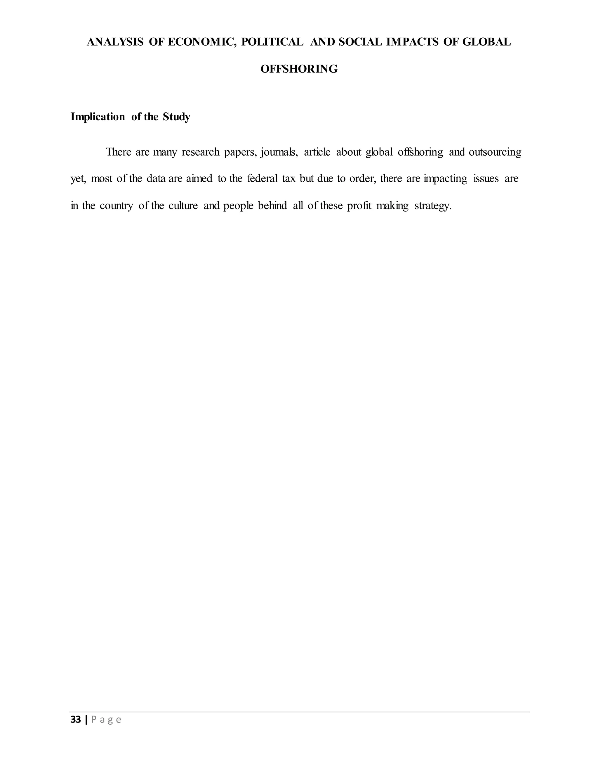 ANALYSIS OF ECONOMIC, POLITICAL AND SOCIAL IMPACTS OF GLOBAL
OFFSHORING
33 | P a g e
Implication of the Study
There are many research papers, journals, article about global offshoring and outsourcing
yet, most of the data are aimed to the federal tax but due to order, there are impacting issues are
in the country of the culture and people behind all of these profit making strategy.
 