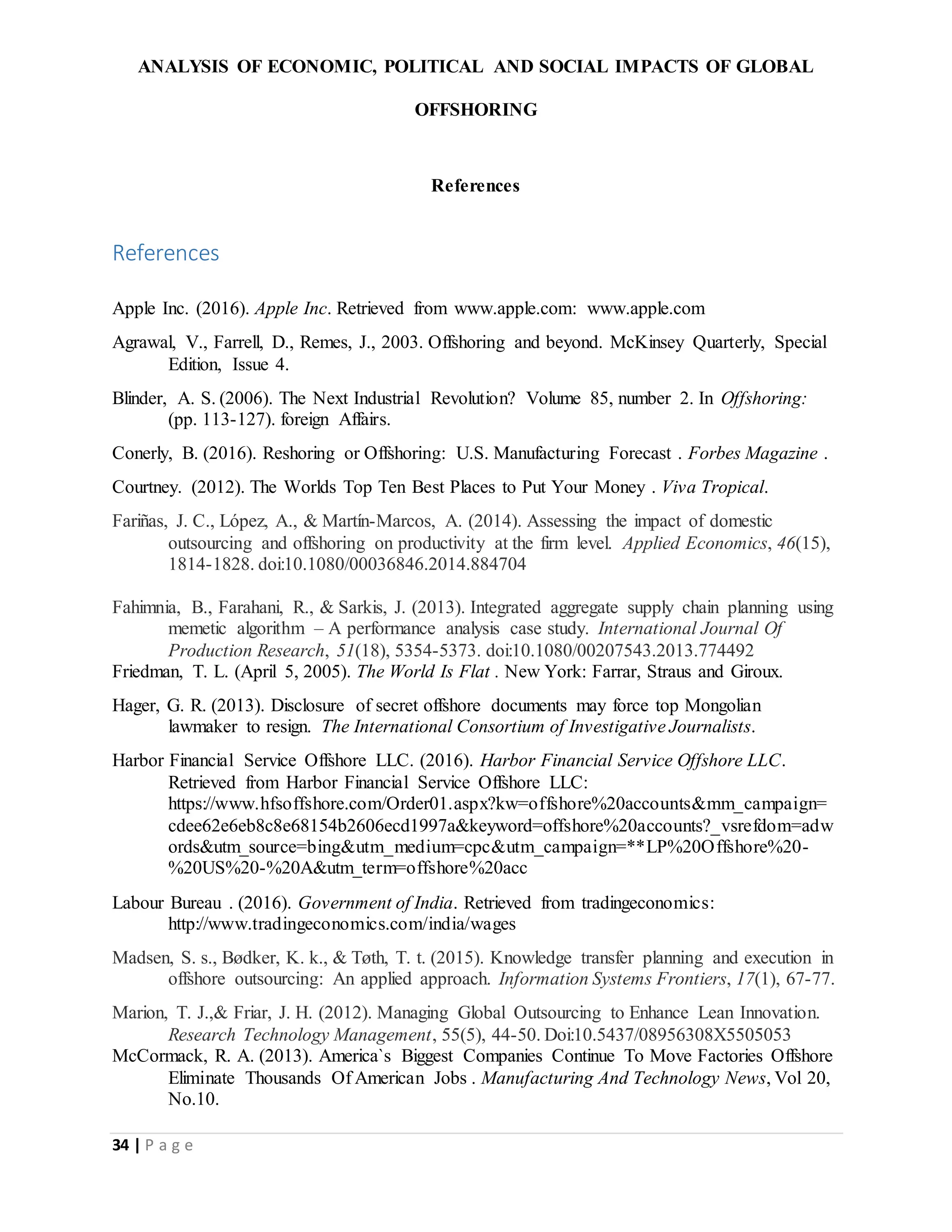 ANALYSIS OF ECONOMIC, POLITICAL AND SOCIAL IMPACTS OF GLOBAL
OFFSHORING
34 | P a g e
References
References
Apple Inc. (2016). Apple Inc. Retrieved from www.apple.com: www.apple.com
Agrawal, V., Farrell, D., Remes, J., 2003. Offshoring and beyond. McKinsey Quarterly, Special
Edition, Issue 4.
Blinder, A. S. (2006). The Next Industrial Revolution? Volume 85, number 2. In Offshoring:
(pp. 113-127). foreign Affairs.
Conerly, B. (2016). Reshoring or Offshoring: U.S. Manufacturing Forecast . Forbes Magazine .
Courtney. (2012). The Worlds Top Ten Best Places to Put Your Money . Viva Tropical.
Fariñas, J. C., López, A., & Martín-Marcos, A. (2014). Assessing the impact of domestic
outsourcing and offshoring on productivity at the firm level. Applied Economics, 46(15),
1814-1828. doi:10.1080/00036846.2014.884704
Fahimnia, B., Farahani, R., & Sarkis, J. (2013). Integrated aggregate supply chain planning using
memetic algorithm – A performance analysis case study. International Journal Of
Production Research, 51(18), 5354-5373. doi:10.1080/00207543.2013.774492
Friedman, T. L. (April 5, 2005). The World Is Flat . New York: Farrar, Straus and Giroux.
Hager, G. R. (2013). Disclosure of secret offshore documents may force top Mongolian
lawmaker to resign. The International Consortium of Investigative Journalists.
Harbor Financial Service Offshore LLC. (2016). Harbor Financial Service Offshore LLC.
Retrieved from Harbor Financial Service Offshore LLC:
https://www.hfsoffshore.com/Order01.aspx?kw=offshore%20accounts&mm_campaign=
cdee62e6eb8c8e68154b2606ecd1997a&keyword=offshore%20accounts?_vsrefdom=adw
ords&utm_source=bing&utm_medium=cpc&utm_campaign=**LP%20Offshore%20-
%20US%20-%20A&utm_term=offshore%20acc
Labour Bureau . (2016). Government of India. Retrieved from tradingeconomics:
http://www.tradingeconomics.com/india/wages
Madsen, S. s., Bødker, K. k., & Tøth, T. t. (2015). Knowledge transfer planning and execution in
offshore outsourcing: An applied approach. Information Systems Frontiers, 17(1), 67-77.
Marion, T. J.,& Friar, J. H. (2012). Managing Global Outsourcing to Enhance Lean Innovation.
Research Technology Management, 55(5), 44-50. Doi:10.5437/08956308X5505053
McCormack, R. A. (2013). America`s Biggest Companies Continue To Move Factories Offshore
Eliminate Thousands Of American Jobs . Manufacturing And Technology News, Vol 20,
No.10.
 