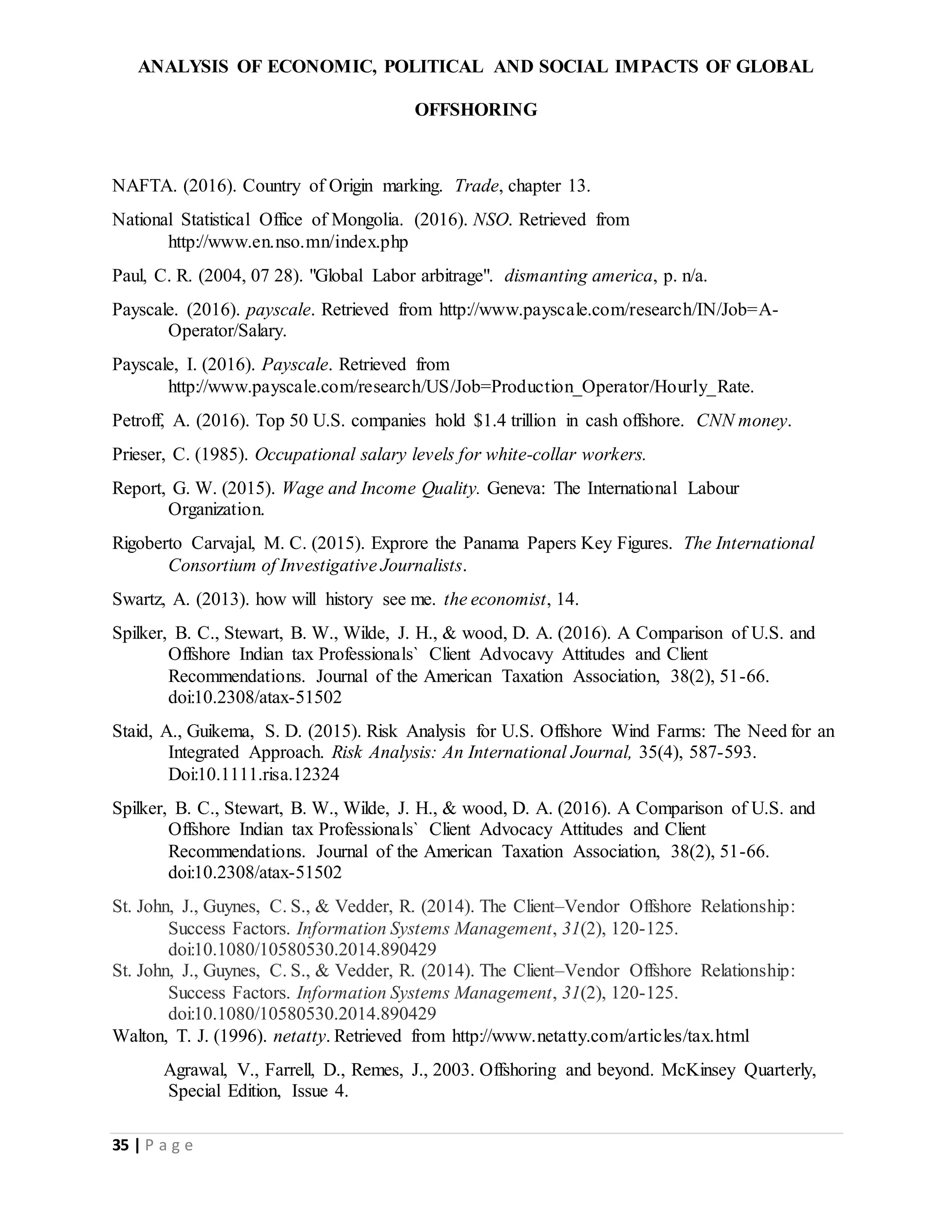 ANALYSIS OF ECONOMIC, POLITICAL AND SOCIAL IMPACTS OF GLOBAL
OFFSHORING
35 | P a g e
NAFTA. (2016). Country of Origin marking. Trade, chapter 13.
National Statistical Office of Mongolia. (2016). NSO. Retrieved from
http://www.en.nso.mn/index.php
Paul, C. R. (2004, 07 28). "Global Labor arbitrage". dismanting america, p. n/a.
Payscale. (2016). payscale. Retrieved from http://www.payscale.com/research/IN/Job=A-
Operator/Salary.
Payscale, I. (2016). Payscale. Retrieved from
http://www.payscale.com/research/US/Job=Production_Operator/Hourly_Rate.
Petroff, A. (2016). Top 50 U.S. companies hold $1.4 trillion in cash offshore. CNN money.
Prieser, C. (1985). Occupational salary levels for white-collar workers.
Report, G. W. (2015). Wage and Income Quality. Geneva: The International Labour
Organization.
Rigoberto Carvajal, M. C. (2015). Exprore the Panama Papers Key Figures. The International
Consortium of Investigative Journalists.
Swartz, A. (2013). how will history see me. the economist, 14.
Spilker, B. C., Stewart, B. W., Wilde, J. H., & wood, D. A. (2016). A Comparison of U.S. and
Offshore Indian tax Professionals` Client Advocavy Attitudes and Client
Recommendations. Journal of the American Taxation Association, 38(2), 51-66.
doi:10.2308/atax-51502
Staid, A., Guikema, S. D. (2015). Risk Analysis for U.S. Offshore Wind Farms: The Need for an
Integrated Approach. Risk Analysis: An International Journal, 35(4), 587-593.
Doi:10.1111.risa.12324
Spilker, B. C., Stewart, B. W., Wilde, J. H., & wood, D. A. (2016). A Comparison of U.S. and
Offshore Indian tax Professionals` Client Advocacy Attitudes and Client
Recommendations. Journal of the American Taxation Association, 38(2), 51-66.
doi:10.2308/atax-51502
St. John, J., Guynes, C. S., & Vedder, R. (2014). The Client–Vendor Offshore Relationship:
Success Factors. Information Systems Management, 31(2), 120-125.
doi:10.1080/10580530.2014.890429
St. John, J., Guynes, C. S., & Vedder, R. (2014). The Client–Vendor Offshore Relationship:
Success Factors. Information Systems Management, 31(2), 120-125.
doi:10.1080/10580530.2014.890429
Walton, T. J. (1996). netatty. Retrieved from http://www.netatty.com/articles/tax.html
Agrawal, V., Farrell, D., Remes, J., 2003. Offshoring and beyond. McKinsey Quarterly,
Special Edition, Issue 4.
 