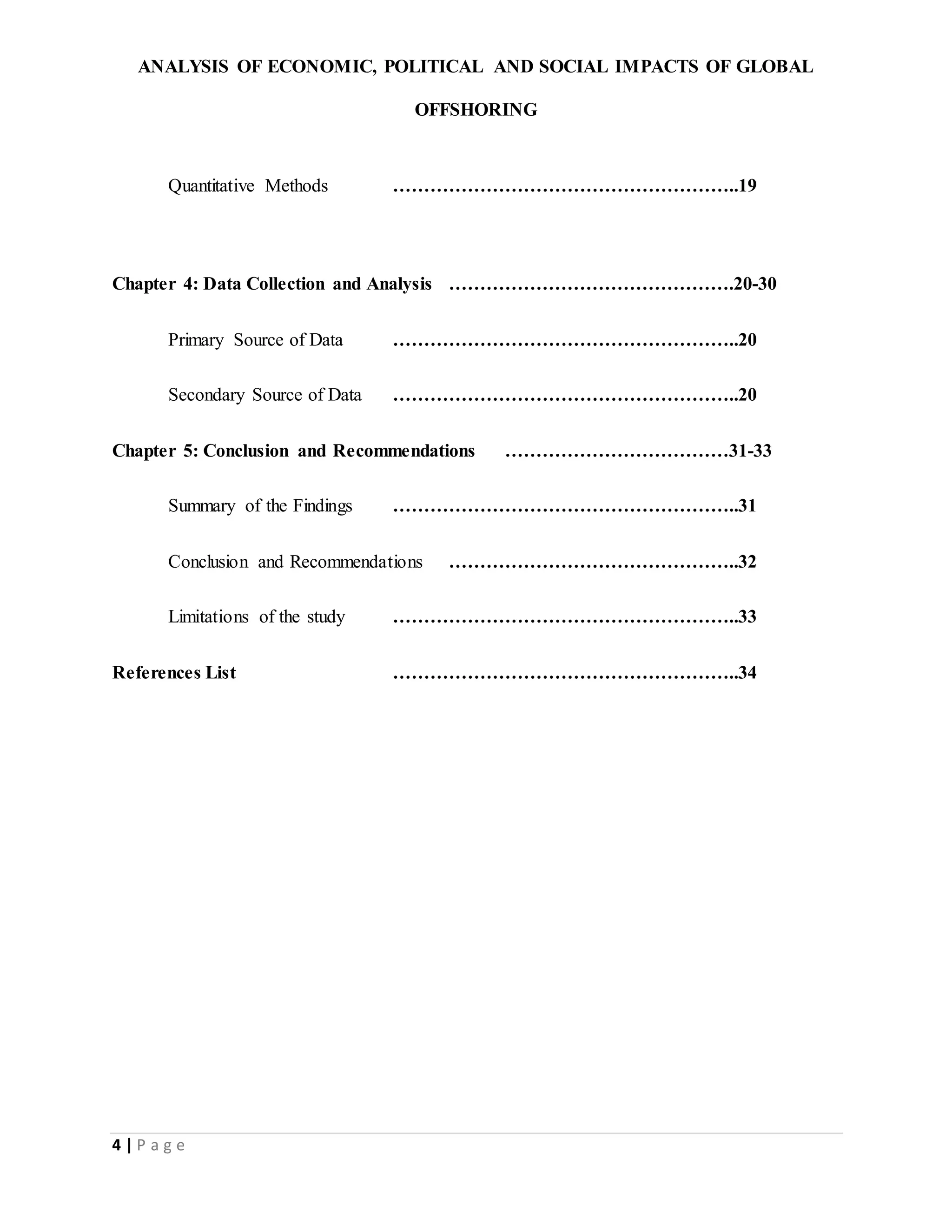 ANALYSIS OF ECONOMIC, POLITICAL AND SOCIAL IMPACTS OF GLOBAL
OFFSHORING
4 | P a g e
Quantitative Methods ………………………………………………..19
Chapter 4: Data Collection and Analysis ……………………………………….20-30
Primary Source of Data ………………………………………………..20
Secondary Source of Data ………………………………………………..20
Chapter 5: Conclusion and Recommendations ………………………………31-33
Summary of the Findings ………………………………………………..31
Conclusion and Recommendations ………………………………………..32
Limitations of the study ………………………………………………..33
References List ………………………………………………..34
 