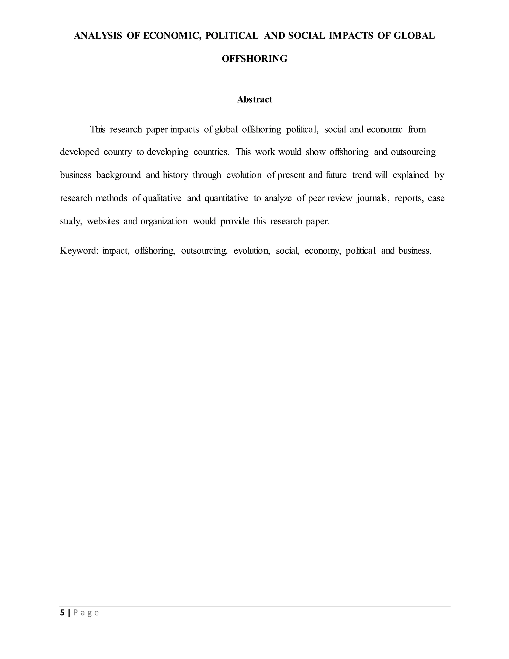 ANALYSIS OF ECONOMIC, POLITICAL AND SOCIAL IMPACTS OF GLOBAL
OFFSHORING
5 | P a g e
Abstract
This research paper impacts of global offshoring political, social and economic from
developed country to developing countries. This work would show offshoring and outsourcing
business background and history through evolution of present and future trend will explained by
research methods of qualitative and quantitative to analyze of peer review journals, reports, case
study, websites and organization would provide this research paper.
Keyword: impact, offshoring, outsourcing, evolution, social, economy, political and business.
 