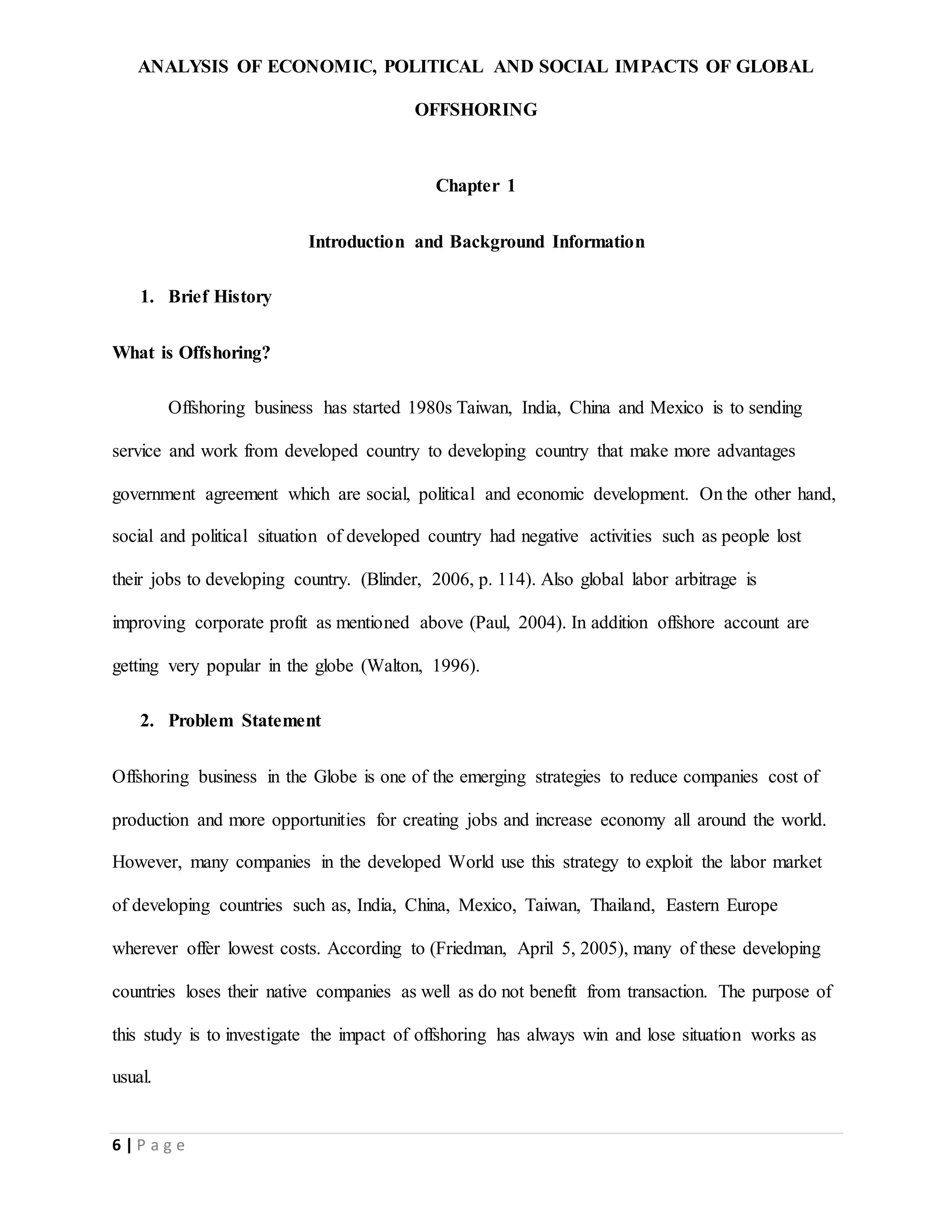 ANALYSIS OF ECONOMIC, POLITICAL AND SOCIAL IMPACTS OF GLOBAL
OFFSHORING
6 | P a g e
Chapter 1
Introduction and Background Information
1. Brief History
What is Offshoring?
Offshoring business has started 1980s Taiwan, India, China and Mexico is to sending
service and work from developed country to developing country that make more advantages
government agreement which are social, political and economic development. On the other hand,
social and political situation of developed country had negative activities such as people lost
their jobs to developing country. (Blinder, 2006, p. 114). Also global labor arbitrage is
improving corporate profit as mentioned above (Paul, 2004). In addition offshore account are
getting very popular in the globe (Walton, 1996).
2. Problem Statement
Offshoring business in the Globe is one of the emerging strategies to reduce companies cost of
production and more opportunities for creating jobs and increase economy all around the world.
However, many companies in the developed World use this strategy to exploit the labor market
of developing countries such as, India, China, Mexico, Taiwan, Thailand, Eastern Europe
wherever offer lowest costs. According to (Friedman, April 5, 2005), many of these developing
countries loses their native companies as well as do not benefit from transaction. The purpose of
this study is to investigate the impact of offshoring has always win and lose situation works as
usual.
 