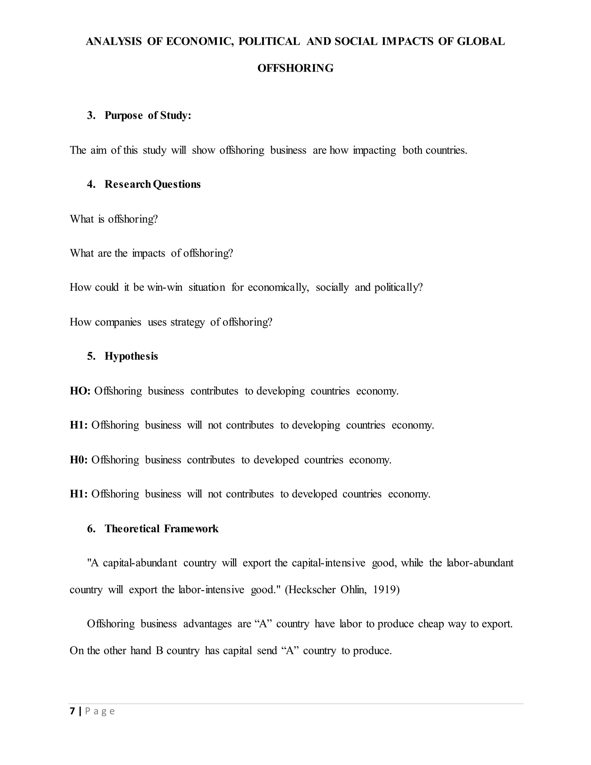ANALYSIS OF ECONOMIC, POLITICAL AND SOCIAL IMPACTS OF GLOBAL
OFFSHORING
7 | P a g e
3. Purpose of Study:
The aim of this study will show offshoring business are how impacting both countries.
4. ResearchQuestions
What is offshoring?
What are the impacts of offshoring?
How could it be win-win situation for economically, socially and politically?
How companies uses strategy of offshoring?
5. Hypothesis
HO: Offshoring business contributes to developing countries economy.
H1: Offshoring business will not contributes to developing countries economy.
H0: Offshoring business contributes to developed countries economy.
H1: Offshoring business will not contributes to developed countries economy.
6. Theoretical Framework
"A capital-abundant country will export the capital-intensive good, while the labor-abundant
country will export the labor-intensive good." (Heckscher Ohlin, 1919)
Offshoring business advantages are “A” country have labor to produce cheap way to export.
On the other hand B country has capital send “A” country to produce.
 