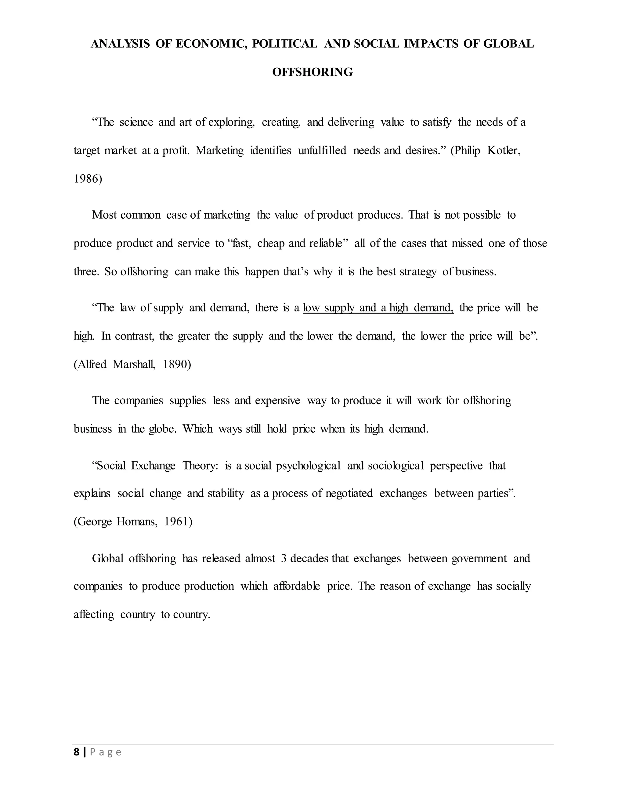 ANALYSIS OF ECONOMIC, POLITICAL AND SOCIAL IMPACTS OF GLOBAL
OFFSHORING
8 | P a g e
“The science and art of exploring, creating, and delivering value to satisfy the needs of a
target market at a profit. Marketing identifies unfulfilled needs and desires.” (Philip Kotler,
1986)
Most common case of marketing the value of product produces. That is not possible to
produce product and service to “fast, cheap and reliable” all of the cases that missed one of those
three. So offshoring can make this happen that’s why it is the best strategy of business.
“The law of supply and demand, there is a low supply and a high demand, the price will be
high. In contrast, the greater the supply and the lower the demand, the lower the price will be”.
(Alfred Marshall, 1890)
The companies supplies less and expensive way to produce it will work for offshoring
business in the globe. Which ways still hold price when its high demand.
“Social Exchange Theory: is a social psychological and sociological perspective that
explains social change and stability as a process of negotiated exchanges between parties”.
(George Homans, 1961)
Global offshoring has released almost 3 decades that exchanges between government and
companies to produce production which affordable price. The reason of exchange has socially
affecting country to country.
 