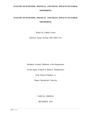 ANALYSIS OF ECONOMIC, POLITICAL AND SOCIAL IMPACTS OF GLOBAL
OFFSHORING
1 | P a g e
ANALYSIS OF ECONOMIC, POLITICAL AND SOCIAL IMPACTS OF GLOBAL
OFFSHORING
Written by: Chimed Luvsan
Instructor: Dereje Tessema, PhD, PMP, CEA
Submitted in Partial Fulfillment of the Requirements
For the degree of Master in Business Administration
In the School of Business at
Virginia International University
FAIRFAX, VIRGINIA
DECEMBER, 2016
 