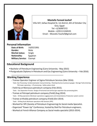 Personal Information
Date of Birth: 14/07/1991
Gender: Male
Marital status: Single
Nationality: Egyptian
Military Service: Exempt
_______________________________________________
Educational Background
 Bachelor of Petroleum Engineering (Cairo University - May 2015)
 Postgraduate Diploma in Petroleum and Gas Engineering (Cairo University – Feb 2016)
_______________________________________________
Working Experience
- Trainee Operator Engineer at Sigma Petroleum Services (Mar 2016).
Tasks: Gas Processing- Condensate/water manual draining - Checking hourly on pressure gauges –Storage Tanks draining
TEG tower operating – LTS processing - Safety valves check
- Field trip at Mansoura petroleum company (Feb 2015).
Tasks: - Gas Separation Process- Design of horizontal and vertical gas separator-Gas processing plant.
- Trainee at Petropel petroleum company (Field) (Aug 2014).
Tasks: - Drilling operations-Workover operations-Logging tools and interpretations-Production system control.
- Trainee at Khalda petroleum company (Field) (Oct 2014).
Tasks: - Drilling Stuck-Workover operations-HSE Sessions (PPE)
- Worked for SPE (Society of Petroleum Engineering) As Social media Specialist.
- Organized "Power Up” Conference, hosted by Shell for Petroleum engineers.
- Worked at French Alliance Company as Social media specialist (2013-2014).
Mostafa Farouk kashef
Villa 547, Safwa Hospital St, 1st district, 6th of October City
Giza, Egypt
Tel: +2/36987372
Mobile: +2/01111244535
Email: - Mostafa.f.kashef@gmail.com
 