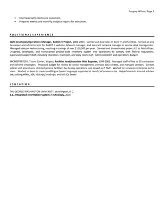 Gregory Wilson, Page 3
• Interfaced with clients and customers.
• Prepared weekly and monthly analytics reports for executives.
A D D I T I O N A L E X P E R I E N C E
Web Developer/Operations Manager, BASICS II Project, 2001-2003. Carried out dual roles in both IT and facilities. Served as web
developer and administrator for BASICS II website, telecom manager, and assistant network manager in service desk management.
Managed telecom restructuring, resulting in savings of over $100,000 per year. Created and disseminated project CD to field offices.
Designed, developed, and transitioned project-wide inventory system into operations to comply with federal regulations.
Supervised support staff, including reception, mailroom, and copy room staff. Administered IT and operations budget.
MICROSTRATEGY, Tysons Corner, Virginia, Facilities Lead/Associate Web Engineer, 1999-2001. Managed staff of five to 20 contractors
and full-time employees. Proposed budget for review by senior management, oversaw data centers, and managed vendors. Created
policies and procedures, directed general facilities’ day-to-day operations, and served as IT SME. Worked on corporate enterprise portal
team. Worked on team to create multilingual (seven languages supported at launch) eCommerce site. Helped maintain internal solution
site, utilizing HTML, ASP, VBScript/JavaScript, and MS SQL Server.
E D U C A T I O N
THE GEORGE WASHINGTON UNIVERSITY, Washington, D.C.
B.S., Integrated Information Systems Technology, 2016
 