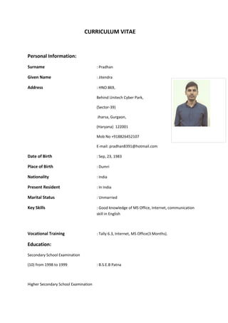 CURRICULUM VITAE
Personal Information:
Surname : Pradhan
Given Name : Jitendra
Address : HNO 869,
Behind Unitech Cyber Park,
(Sector-39)
Jharsa, Gurgaon,
(Haryana) 122001
Mob No +918826452107
E-mail: pradhan8391@hotmail.com
Date of Birth : Sep, 23, 1983
Place of Birth : Dumri
Nationality : India
Present Resident : In India
Marital Status : Unmarried
Key Skills : Good knowledge of MS Office, Internet, communication
skill in English
Vocational Training : Tally 6.3, Internet, MS Office(3 Months).
Education:
Secondary School Examination
(10) from 1998 to 1999 : B.S.E.B Patna
Higher Secondary School Examination
 