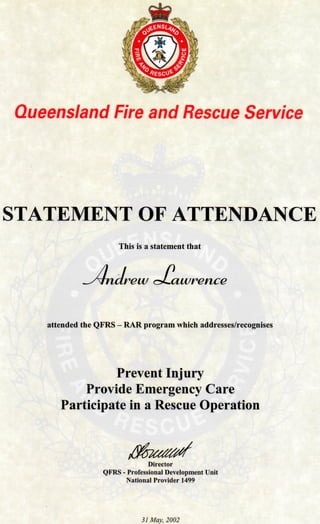 Queensland Fire and Rescue Service
STATEMENT OF ATTENDANCE
This is a statement that
rew c^awrence
attended the QFRS - RAR program which addresses/recognises
Prevent Injury
Provide Emergency Care
Participate in a Rescue Operation
Director
QFRS - Professional Development Unit
National Provider 1499
31 May, 2002
 