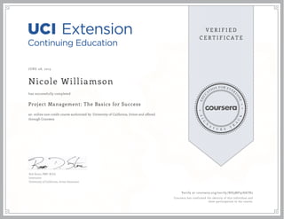 JUNE 08, 2015
Nicole Williamson
Project Management: The Basics for Success
an online non-credit course authorized by University of California, Irvine and offered
through Coursera
has successfully completed
Rob Stone, PMP, M.Ed.
Instructor
University of California, Irvine Extension
Verify at coursera.org/verify/ND3MF978ATR2
Coursera has confirmed the identity of this individual and
their participation in the course.
 