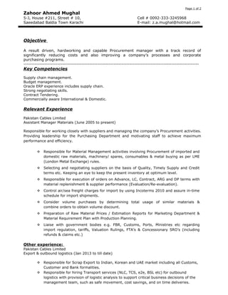 Page 1 of 2
Zahoor Ahmed Mughal
5-J, House #211, Street # 10, Cell # 0092-333-3245968
Saeedabad Baldia Town Karachi E-mail: z.a.mughal@hotmail.com
Objective
A result driven, hardworking and capable Procurement manager with a track record of
significantly reducing costs and also improving a company’s processes and corporate
purchasing programs.
-------------------------------------------------------------------------------------------------------------
Key Competencies
Supply chain management.
Budget management.
Oracle ERP experience includes supply chain.
Strong negotiating skills.
Contract Tendering.
Commercially aware International & Domestic.
Relevant Experience
Pakistan Cables Limited
Assistant Manager Materials (June 2005 to present)
Responsible for working closely with suppliers and managing the company’s Procurement activities.
Providing leadership for the Purchasing Department and motivating staff to achieve maximum
performance and efficiency.
 Responsible for Material Management activities involving Procurement of imported and
domestic raw materials, machinery/ spares, consumables & metal buying as per LME
(London Metal Exchange) rules.
 Selecting and negotiating suppliers on the basis of Quality, Timely Supply and Credit
terms etc. Keeping an eye to keep the present inventory at optimum level.
 Responsible for execution of orders on Advance, LC, Contract, ARG and DP terms with
material replenishment & supplier performance (Evaluation/Re-evaluation).
 Control air/sea freight charges for import by using Incoterms 2010 and assure in-time
schedule for import shipments.
 Consider volume purchases by determining total usage of similar materials &
combine orders to obtain volume discount.
 Preparation of Raw Material Prices / Estimation Reports for Marketing Department &
Material Requirement Plan with Production Planning.
 Liaise with government bodies e.g. FBR, Customs, Ports, Ministries etc regarding
import regulation, tariffs, Valuation Rulings, FTA’s & Concessionary SRO’s (including
refunds & claims etc.)
Other experience:
Pakistan Cables Limited
Export & outbound logistics (Jan 2013 to till date)
 Responsible for Scrap Export to Indian, Korean and UAE market including all Customs,
Customer and Bank formalities.
 Responsible for hiring Transport services (NLC, TCS, e2e, BSL etc) for outbound
logistics with provision of logistic analysis to support critical business decisions of the
management team, such as safe movement, cost savings, and on time deliveries.
 