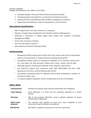 Page 2 of 2
Scholars Collegiate
Manager Administration (Nov 2004 to June 2006)
 Managing Budgets, Ensuring Financial Policies & Supervising Staff.
 Purchasing goods and equipment, as required and processing invoices.
 Liaising with other administrative staff, academic colleagues and students.
 Organizing and facilitating a variety of educational or social activities.
Educational Qualification
 MBA in Supply Chain from Iqra University. (in progress)
 Diploma in Supply Chain Management from Pakistan Institute of Management.
 Certificate in Innovation in Global Supply Chain Design from Institute of Business
Management (IOBM).
 B.Com from University of Karachi.
 FSc from Inter Board of Karachi.
 Matriculation from Karachi Secondary Board.
Achievements
 Managed $57.86M purchase (91% Import+9% local) volume with only 03 subordinates.
 Acted as a Process Owner in implementing and developing Oracle ERP.
 Successfully handled project of importing & installation of 51 Machines having worth
$7.1 from Spain, UK, USA, Germany, Finland, Italy, France, Taiwan, China & India.
 $500,000 saved by introducing of alternate of key materials. (2014-2015)
 Got $182,178 customs duty concession under SRO 565(I)/2006 and Free Trade
Agreements with China, India & Malaysia.(2014-2015)
 Successfully contested $2.62M for additional duty & taxes demanded by Customs on
the basis of higher value.
 In outbound logistics dispatched 10,591 consignments to all over the Pakistan.
Other Skills
Interpersonal : Develop and maintain good working relationships with colleagues.
Team Playing : Work effectively in a team and can contribute positively to a team’s
success.
Planning : Able to plan projects effectively using a systemic approach to ensure
achievement of objectives.
Work under : Can maintain high standard of work even when subjected to such
pressure pressures as high workloads and deadlines.
Self Starter : Self-starter, capable of working with minimum supervision.
 