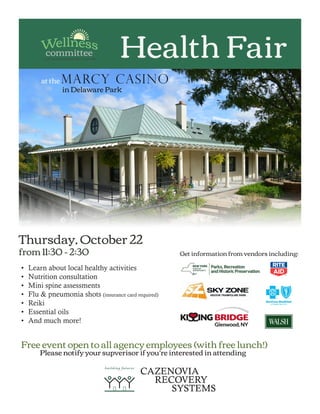 Health Fair
at the MARCY CASINO
in Delaware Park
Thursday, October 22
from 11:30 - 2:30
•	 Learn about local healthy activities
•	 Nutrition consultation
•	 Mini spine assessments
•	 Flu & pneumonia shots (insurance card required)
•	 Reiki
•	 Essential oils
•	 And much more!
Free event open to all agency employees (with free lunch!)
	 Please notify your supverisor if you’re interested in attending
Get information from vendors including:
 