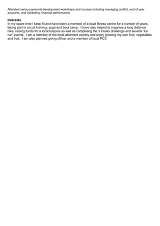 Attended various personal development workshops and courses including managing conflict, end of year
accounts, and marketing, financial performance.
Interests
In my spare time I keep fit and have been a member of a local fitness centre for a number of years,
taking part in circuit training, yoga and boot camp. I have also helped to organise a long distance
hike, raising funds for a local hospice as well as completing the 3 Peaks challenge and several ‘fun
run’ events. I am a member of the local allotment society and enjoy growing my own fruit, vegetables
and fruit. I am also planned giving officer and a member of local PCC
 