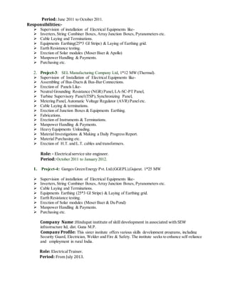 Period: June 2011 to October 2011.
Responsibilities:-
 Supervision of installation of Electrical Equipments like-
 Inverters,String Combiner Boxes, Array Junction Boxes, Pyranometers etc.
 Cable Laying and Terminations.
 Equipments Earthing(25*3 GI Stripe) & Laying of Earthing grid.
 Earth Resistance testing.
 Erection of Solar modules (Moser Baer & Apollo)
 Manpower Handling & Payments.
 Purchasing etc.
2. Project-3: SEL Manufacturing Company Ltd, 1*12 MW (Thermal).
 Supervision of Installation of Electrical Equipments like-
 Assembling of Bus-Ducts & Bus-Bar Connections.
 Erection of Panels Like-
 Neutral Grounding Resistance (NGR) Panel, LA-SC-PT Panel,
 Turbine Supervisory Panel(TSP),Synchronizing Panel,
 Metering Panel, Automatic Voltage Regulator (AVR) Paneletc.
 Cable Laying & terminations.
 Erection of Junction Boxes & Equipments Earthing.
 Fabrications.
 Erection of Instruments & Terminations.
 Manpower Handling & Payments.
 Heavy Equipments Unloading.
 Material Investigations & Making a Daily Progress Report.
 Material Purchasing etc.
 Erection of H.T. and L.T. cables and transformers.
Role: - Electricalservice site engineer.
Period: October 2011 to January 2012.
1. Project-4: Ganges Green Energy Pvt. Ltd.(GGEPL),Gujarat. 1*25 MW
 Supervision of installation of Electrical Equipments like-
 Inverters,String Combiner Boxes, Array Junction Boxes, Pyranometers etc.
 Cable Laying and Terminations.
 Equipments Earthing (25*3 GI Stripe) & Laying of Earthing grid.
 Earth Resistance testing.
 Erection of Solar modules (Moser Baer & Du Pond)
 Manpower Handling & Payments.
 Purchasing etc.
Company Name :Hindupat institute of skill development in associated with SEW
infrastructure ltd, dist. Guna M.P.
Company Profile: This sister institute offers various skills development programs, including
Security Guard, Electrician, Welder and Fire & Safety. The institute seeks to enhance self-reliance
and employment in rural India.
Role: ElectricalTrainer.
Period: From July 2013.
 