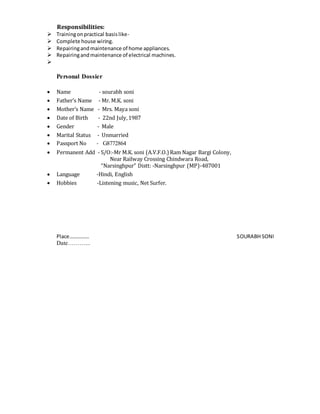 Responsibilities:
 Trainingonpractical basislike-
 Complete house wiring.
 Repairingandmaintenance of home appliances.
 Repairingandmaintenance of electrical machines.

Personal Dossier
 Name - sourabh soni
 Father’s Name - Mr. M.K. soni
 Mother’s Name - Mrs. Maya soni
 Date of Birth - 22nd July,1987
 Gender - Male
 Marital Status - Unmarried
 Passport No - G8772864
 Permanent Add - S/O:-Mr M.K. soni (A.V.F.O.) Ram Nagar Bargi Colony,
Near Railway Crossing Chindwara Road,
“Narsinghpur” Distt: -Narsinghpur (MP)-487001
 Language -Hindi, English
 Hobbies -Listening music, Net Surfer.
Place…………… SOURABH SONI
Date………...
 