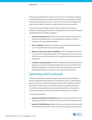 Document #US40548215 © 2015 IDC. www.idc.com | Page 12
IDC White Paper | IT Certifications: Shorter Road to Valuable Positions
IDC research shows performance improvements result from IT organizations employing
certified staff. Well-trained and certified IT staff exhibit better understanding of evolving
technologies and priorities and are more aware of security issues and technologies. This
leads to a greater ability to handle increasingly complex tasks and responsibilities.
Career entrants and job changers who attain relevant certification can help their
employer by exhibiting greater confidence and capabilities across tasks and technologies.
Specifically, trained and certified IT employees:
»	 Are more productive, faster: Certified new hires reach full productivity one month
sooner than noncertified new hires and generally have a longer tenure with the
organization than noncertified IT employees.
»	 Are more efficient: Certified server, database, and application development teams
are 17% more efficient than teams that aren’t certified.
»	 Reduce risk and increase system availability: Certified IT employees contribute to
a 15% reduction in unplanned downtime, a 26% improvement in mean time to repair
(MTTR), and a more than 50% improvement in unplanned downtime related to server
management.
»	 Contribute to business agility: Certified IT employees develop nearly twice as many
applications per year than uncertified developers and take less than half the time to
develop each application. Certified IT developers also have higher on-time and on-
budget delivery rates for new applications and improved user satisfaction.
Summary and Conclusion
Training and certification is essential to prepare career entrants and job changers for
the fast-changing technology landscape. As IT organizations adjust to rapidly changing
business requirements, employment candidates must be able to help the enterprise be
more efficient and productive as the enterprise undergoes its digital transformation.
IT certifications help candidates demonstrate relevant capabilities and competencies.
Preparing career entrants and job changers helps the employer and the candidate.
The employers benefit from:
»	 Improved productivity and reduced cost. Reduce costs associated with hiring new
employees and minimize the disruption to operations caused by employee turnover.
»	 Improved IT staff efficiencies. Certified IT staff are more efficient and perform better
than staff without certification. The time saved from this efficiency can be reinvested
 