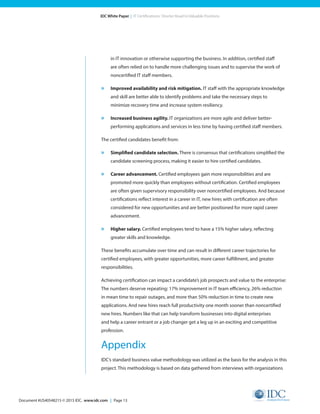 Document #US40548215 © 2015 IDC. www.idc.com | Page 13
IDC White Paper | IT Certifications: Shorter Road to Valuable Positions
in IT innovation or otherwise supporting the business. In addition, certified staff
are often relied on to handle more challenging issues and to supervise the work of
noncertified IT staff members.
»	 Improved availability and risk mitigation. IT staff with the appropriate knowledge
and skill are better able to identify problems and take the necessary steps to
minimize recovery time and increase system resiliency.
»	 Increased business agility. IT organizations are more agile and deliver better-
performing applications and services in less time by having certified staff members.
The certified candidates benefit from:
»	 Simplified candidate selection. There is consensus that certifications simplified the
candidate screening process, making it easier to hire certified candidates.
»	 Career advancement. Certified employees gain more responsibilities and are
promoted more quickly than employees without certification. Certified employees
are often given supervisory responsibility over noncertified employees. And because
certifications reflect interest in a career in IT, new hires with certification are often
considered for new opportunities and are better positioned for more rapid career
advancement.
»	 Higher salary. Certified employees tend to have a 15% higher salary, reflecting
greater skills and knowledge.
These benefits accumulate over time and can result in different career trajectories for
certified employees, with greater opportunities, more career fulfillment, and greater
responsibilities.
Achieving certification can impact a candidate’s job prospects and value to the enterprise:
The numbers deserve repeating: 17% improvement in IT team efficiency, 26% reduction
in mean time to repair outages, and more than 50% reduction in time to create new
applications. And new hires reach full productivity one month sooner than noncertified
new hires. Numbers like that can help transform businesses into digital enterprises
and help a career entrant or a job changer get a leg up in an exciting and competitive
profession.
Appendix
IDC’s standard business value methodology was utilized as the basis for the analysis in this
project. This methodology is based on data gathered from interviews with organizations
 