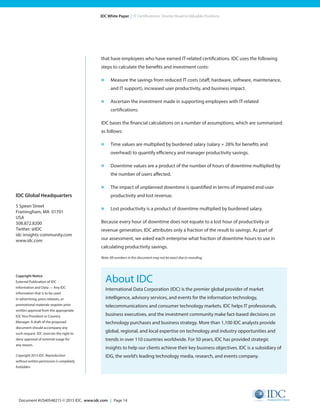 Document #US40548215 © 2015 IDC. www.idc.com | Page 14
IDC White Paper | IT Certifications: Shorter Road to Valuable Positions
that have employees who have earned IT-related certifications. IDC uses the following
steps to calculate the benefits and investment costs:
»	 Measure the savings from reduced IT costs (staff, hardware, software, maintenance,
and IT support), increased user productivity, and business impact.
»	 Ascertain the investment made in supporting employees with IT-related
certifications.
IDC bases the financial calculations on a number of assumptions, which are summarized
as follows:
»	 Time values are multiplied by burdened salary (salary + 28% for benefits and
overhead) to quantify efficiency and manager productivity savings.
»	 Downtime values are a product of the number of hours of downtime multiplied by
the number of users affected.
»	 The impact of unplanned downtime is quantified in terms of impaired end-user
productivity and lost revenue.
»	 Lost productivity is a product of downtime multiplied by burdened salary.
Because every hour of downtime does not equate to a lost hour of productivity or
revenue generation, IDC attributes only a fraction of the result to savings. As part of
our assessment, we asked each enterprise what fraction of downtime hours to use in
calculating productivity savings.
Note: All numbers in this document may not be exact due to rounding.
About IDC
International Data Corporation (IDC) is the premier global provider of market
intelligence, advisory services, and events for the information technology,
telecommunications and consumer technology markets. IDC helps IT professionals,
business executives, and the investment community make fact-based decisions on
technology purchases and business strategy. More than 1,100 IDC analysts provide
global, regional, and local expertise on technology and industry opportunities and
trends in over 110 countries worldwide. For 50 years, IDC has provided strategic
insights to help our clients achieve their key business objectives. IDC is a subsidiary of
IDG, the world’s leading technology media, research, and events company.
IDC Global Headquarters
5 Speen Street
Framingham, MA 01701
USA
508.872.8200
Twitter: @IDC
idc-insights-community.com
www.idc.com
Copyright Notice
External Publication of IDC
Information and Data — Any IDC
information that is to be used
in advertising, press releases, or
promotional materials requires prior
written approval from the appropriate
IDC Vice President or Country
Manager. A draft of the proposed
document should accompany any
such request. IDC reserves the right to
deny approval of external usage for
any reason.
Copyright 2015 IDC. Reproduction
without written permission is completely
forbidden.
 