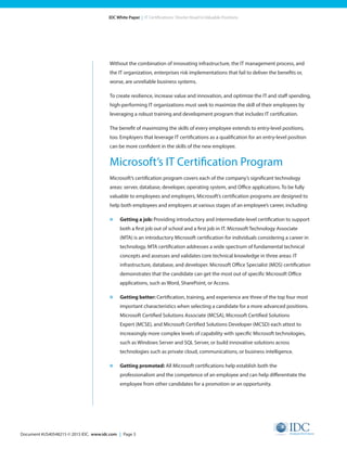 Document #US40548215 © 2015 IDC. www.idc.com | Page 3
IDC White Paper | IT Certifications: Shorter Road to Valuable Positions
Without the combination of innovating infrastructure, the IT management process, and
the IT organization, enterprises risk implementations that fail to deliver the benefits or,
worse, are unreliable business systems.
To create resilience, increase value and innovation, and optimize the IT and staff spending,
high-performing IT organizations must seek to maximize the skill of their employees by
leveraging a robust training and development program that includes IT certification.
The benefit of maximizing the skills of every employee extends to entry-level positions,
too. Employers that leverage IT certifications as a qualification for an entry-level position
can be more confident in the skills of the new employee.
Microsoft’s IT Certification Program
Microsoft’s certification program covers each of the company’s significant technology
areas: server, database, developer, operating system, and Office applications. To be fully
valuable to employees and employers, Microsoft’s certification programs are designed to
help both employees and employers at various stages of an employee’s career, including:
»	 Getting a job: Providing introductory and intermediate-level certification to support
both a first job out of school and a first job in IT. Microsoft Technology Associate
(MTA) is an introductory Microsoft certification for individuals considering a career in
technology. MTA certification addresses a wide spectrum of fundamental technical
concepts and assesses and validates core technical knowledge in three areas: IT
infrastructure, database, and developer. Microsoft Office Specialist (MOS) certification
demonstrates that the candidate can get the most out of specific Microsoft Office
applications, such as Word, SharePoint, or Access.
»	 Getting better: Certification, training, and experience are three of the top four most
important characteristics when selecting a candidate for a more advanced positions.
Microsoft Certified Solutions Associate (MCSA), Microsoft Certified Solutions
Expert (MCSE), and Microsoft Certified Solutions Developer (MCSD) each attest to
increasingly more complex levels of capability with specific Microsoft technologies,
such as Windows Server and SQL Server, or build innovative solutions across
technologies such as private cloud, communications, or business intelligence.
»	 Getting promoted: All Microsoft certifications help establish both the
professionalism and the competence of an employee and can help differentiate the
employee from other candidates for a promotion or an opportunity.
 