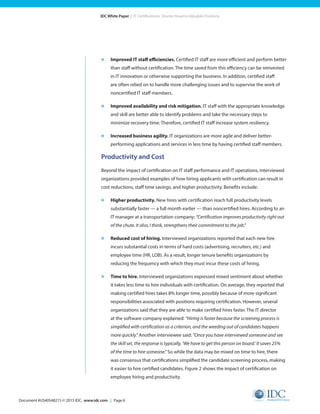 Document #US40548215 © 2015 IDC. www.idc.com | Page 6
IDC White Paper | IT Certifications: Shorter Road to Valuable Positions
»	 Improved IT staff efficiencies. Certified IT staff are more efficient and perform better
than staff without certification. The time saved from this efficiency can be reinvested
in IT innovation or otherwise supporting the business. In addition, certified staff
are often relied on to handle more challenging issues and to supervise the work of
noncertified IT staff members.
»	 Improved availability and risk mitigation. IT staff with the appropriate knowledge
and skill are better able to identify problems and take the necessary steps to
minimize recovery time. Therefore, certified IT staff increase system resiliency.
»	 Increased business agility. IT organizations are more agile and deliver better-
performing applications and services in less time by having certified staff members.
Productivity and Cost
Beyond the impact of certification on IT staff performance and IT operations, interviewed
organizations provided examples of how hiring applicants with certification can result in
cost reductions, staff time savings, and higher productivity. Benefits include:
»	 Higher productivity. New hires with certification reach full productivity levels
substantially faster — a full month earlier — than noncertified hires. According to an
IT manager at a transportation company: “Certification improves productivity right out
of the chute. It also, I think, strengthens their commitment to the job.”
»	 Reduced cost of hiring. Interviewed organizations reported that each new hire
incurs substantial costs in terms of hard costs (advertising, recruiters, etc.) and
employee time (HR, LOB). As a result, longer tenure benefits organizations by
reducing the frequency with which they must incur these costs of hiring.
»	 Time to hire. Interviewed organizations expressed mixed sentiment about whether
it takes less time to hire individuals with certification. On average, they reported that
making certified hires takes 8% longer time, possibly because of more significant
responsibilities associated with positions requiring certification. However, several
organizations said that they are able to make certified hires faster. The IT director
at the software company explained: “Hiring is faster because the screening process is
simplified with certification as a criterion, and the weeding out of candidates happens
more quickly.” Another interviewee said: “Once you have interviewed someone and see
the skill set, the response is typically, ‘We have to get this person on board.’ It saves 25%
of the time to hire someone.” So while the data may be mixed on time to hire, there
was consensus that certifications simplified the candidate screening process, making
it easier to hire certified candidates. Figure 2 shows the impact of certification on
employee hiring and productivity.
 