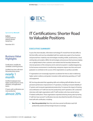 Document #US40548215 © 2015 IDC. www.idc.com | Page 1
IDC White Paper | IT Certifications: Shorter Road to Valuable Positions
EXECUTIVE SUMMARY
In just a few short decades, information technology (IT) moved from the back office to
the front office and now has embedded itself into nearly every aspect of our business
and personal lives. Fueled by new technologies including mobile, social business, cloud,
and big data and analytics (BDA), the technologies and processes that businesses deploy
are so tightly linked to their customers and markets that the boundary between the
internal operations of the enterprise and its external ecosystem is rapidly disappearing.
As the business environment is transforming, enterprises require new hires and recent
graduates to contribute to the success of the organizations as quickly as possible.
IT organizations are increasingly required to accelerate the time to value in delivering
higher system resiliency and greater innovation while optimizing spending on IT staff
and equipment.
IDC has long advocated that upgrading skills and certifying staff will deliver the most
persistent performance improvement in IT operations, including increased reliability of
IT systems and increased organizational productivity. To measure the impact of training
and certification on IT staff and new hire productivity and IT operations, IDC conducted
interviews with eight organizations with IT staff members who have earned various
IT-related certifications. These organizations reported achieving strong value by having
IT staff who have earned IT certifications but also described the benefits of hiring entry-
level staff with certification, including:
»	 New hire productivity: New hires who have earned certification reach full
productivity sooner and have longer tenures on average.
IT Certifications: Shorter Road
to Valuable Positions
Sponsored by: Microsoft
Authors:
Cushing Anderson	
Matthew Marden
Randy Perry
November 2015
Business Value
Highlights
Certifications simplify the
candidate screening process.
Certified new hires will reach
full productivity sooner.
nearly 1
month
Certified employees have
higher productivity for server,
database, and application
teams.
IT teams with certifications are
more productive.
almost 20%
 