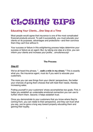 1
CLOSING TIPS
Educating Your Clients...One Step at a Time
Most people would agree that insurance is one of the most complicated
financial products around. To sell it successfully, you must educate your
clients on its purposes, advantages and protections—and then convince
them they can't live without it.
Your success or failure in this enlightening process helps determine your
success or failure as an agent. But, by taking one step at a time, you can
inform your clients and increase your profits…simultaneously!
The Process
Step #1
We've all heard the phrase, "…walk a mile in my shoes." This is exactly
what you, the insurance agent, must do if you want to educate your
customers.
The more you can see things from your clients' perspectives, the better
your chances of giving them choices that will meet their needs, thereby
increasing sales.
Putting yourself in your customers' shoes accomplishes two goals. First, it
helps you establish an undeniable emotional connection you can use to
further inform them. Second, it helps establish trust.
Once you demonstrate to your customers that you know where they're
coming from, you can relate to their perspective, and they can trust what
you say, you've gone a long way toward properly educating them and
gaining their loyalty.
 