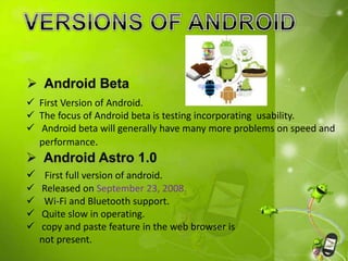  First Version of Android.
 The focus of Android beta is testing incorporating usability.
 Android beta will generally have many more problems on speed and
performance.
 First full version of android.
 Released on September 23, 2008.
 Wi-Fi and Bluetooth support.
 Quite slow in operating.
 copy and paste feature in the web browser is
not present.
 