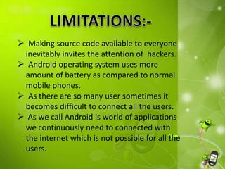  Making source code available to everyone
inevitably invites the attention of hackers.
 Android operating system uses more
amount of battery as compared to normal
mobile phones.
 As there are so many user sometimes it
becomes difficult to connect all the users.
 As we call Android is world of applications
we continuously need to connected with
the internet which is not possible for all the
users.
 